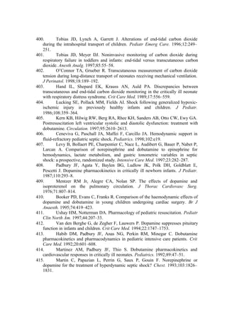 400. Tobias JD, Lynch A, Garrett J. Alterations of end-tidal carbon dioxide
during the intrahospital transport of children. Pediatr Emerg Care. 1996;12:249–
251.
401. Tobias JD, Meyer DJ. Noninvasive monitoring of carbon dioxide during
respiratory failure in toddlers and infants: end-tidal versus transcutaneous carbon
dioxide. Anesth Analg. 1997;85:55–58.
402. O’Connor TA, Grueber R. Transcutaneous measurement of carbon dioxide
tension during long-distance transport of neonates receiving mechanical ventilation.
J Perinatol. 1998;18:189–192.
403. Hand IL, Shepard EK, Krauss AN, Auld PA. Discrepancies between
transcutaneous and end-tidal carbon dioxide monitoring in the critically ill neonate
with respiratory distress syndrome. Crit Care Med. 1989;17:556–559.
404. Lucking SE, Pollack MM, Fields AI. Shock following generalized hypoxic-
ischemic injury in previously healthy infants and children. J Pediatr.
1986;108:359–364.
405. Kern KB, Hilwig RW, Berg RA, Rhee KH, Sanders AB, Otto CW, Ewy GA.
Postresuscitation left ventricular systolic and diastolic dysfunction: treatment with
dobutamine. Circulation. 1997;95:2610–2613.
406. Ceneviva G, Paschall JA, Maffei F, Carcillo JA. Hemodynamic support in
fluid-refractory pediatric septic shock. Pediatrics. 1998;102:e19.
407. Levy B, Bollaert PE, Charpentier C, Nace L, Audibert G, Bauer P, Nabet P,
Larcan A. Comparison of norepinephrine and dobutamine to epinephrine for
hemodynamics, lactate metabolism, and gastric tonometric variables in septic
shock: a prospective, randomized study. Intensive Care Med. 1997;23:282–287.
408. Padbury JF, Agata Y, Baylen BG, Ludlow JK, Polk DH, Goldblatt E,
Pescetti J. Dopamine pharmacokinetics in critically ill newborn infants. J Pediatr.
1987;110:293–8.
409. Mentzer RM Jr, Alegre CA, Nolan SP. The effects of dopamine and
isoproterenol on the pulmonary circulation. J Thorac Cardiovasc Surg.
1976;71:807–814.
410. Booker PD, Evans C, Franks R. Comparison of the haemodynamic effects of
dopamine and dobutamine in young children undergoing cardiac surgery. Br J
Anaesth. 1995;74:419–423.
411. Ushay HM, Notterman DA. Pharmacology of pediatric resuscitation. Pediatr
Clin North Am. 1997;44:207–33.
412. Van den Berghe G, de Zegher F, Lauwers P. Dopamine suppresses pituitary
function in infants and children. Crit Care Med. 1994;22:1747–1753.
413. Habib DM, Padbury JF, Anas NG, Perkin RM, Minegar C. Dobutamine
pharmacokinetics and pharmacodynamics in pediatric intensive care patients. Crit
Care Med. 1992;20:601–608.
414. Martinez AM, Padbury JF, Thio S. Dobutamine pharmacokinetics and
cardiovascular responses in critically ill neonates. Pediatrics. 1992;89:47–51.
415. Martin C, Papazian L, Perrin G, Saux P, Gouin F. Norepinephrine or
dopamine for the treatment of hyperdynamic septic shock? Chest. 1993;103:1826–
1831.
 