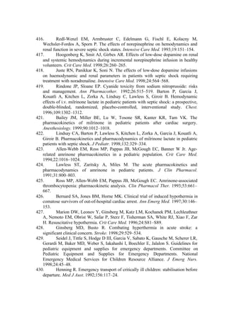 416. Redl-Wenzl EM, Armbruster C, Edelmann G, Fischl E, Kolacny M,
Wechsler-Fordos A, Sporn P. The effects of norepinephrine on hemodynamics and
renal function in severe septic shock states. Intensive Care Med. 1993;19:151–154.
417. Hoogenberg K, Smit AJ, Girbes AR. Effects of low-dose dopamine on renal
and systemic hemodynamics during incremental norepinephrine infusion in healthy
volunteers. Crit Care Med. 1998;26:260–265.
418. Juste RN, Panikkar K, Soni N. The effects of low-dose dopamine infusions
on haemodynamic and renal parameters in patients with septic shock requiring
treatment with noradrenaline. Intensive Care Med. 1998;24:564–568.
419. Rindone JP, Sloane EP. Cyanide toxicity from sodium nitroprusside: risks
and management. Ann Pharmacother. 1992;26:515–519. Barton P, Garcia J,
Kouatli A, Kitchen L, Zorka A, Lindsay C, Lawless S, Giroir B. Hemodynamic
effects of i.v. milrinone lactate in pediatric patients with septic shock: a prospective,
double-blinded, randomized, placebo-controlled, interventional study. Chest.
1996;109:1302–1312.
421. Bailey JM, Miller BE, Lu W, Tosone SR, Kanter KR, Tam VK. The
pharmacokinetics of milrinone in pediatric patients after cardiac surgery.
Anesthesiology. 1999;90:1012–1018.
422. Lindsay CA, Barton P, Lawless S, Kitchen L, Zorka A, Garcia J, Kouatli A,
Giroir B. Pharmacokinetics and pharmacodynamics of milrinone lactate in pediatric
patients with septic shock. J Pediatr. 1998;132:329–334.
423. Allen-Webb EM, Ross MP, Pappas JB, McGough EC, Banner W Jr. Age-
related amrinone pharmacokinetics in a pediatric population. Crit Care Med.
1994;22:1016–1024.
424. Lawless ST, Zaritsky A, Miles M. The acute pharmacokinetics and
pharmacodynamics of amrinone in pediatric patients. J Clin Pharmacol.
1991;31:800–803.
425. Ross MP, Allen-Webb EM, Pappas JB, McGough EC. Amrinone-associated
thrombocytopenia: pharmacokinetic analysis. Clin Pharmacol Ther. 1993;53:661–
667.
426. Bernard SA, Jones BM, Horne MK. Clinical trial of induced hypothermia in
comatose survivors of out-of-hospital cardiac arrest. Ann Emerg Med. 1997;30:146–
153.
427. Marion DW, Leonov Y, Ginsberg M, Katz LM, Kochanek PM, Lechleuthner
A, Nemoto EM, Obrist W, Safar P, Sterz F, Tisherman SA, White RJ, Xiao F, Zar
H. Resuscitative hypothermia. Crit Care Med. 1996;24:S81–S89.
428. Ginsberg MD, Busto R. Combating hyperthermia in acute stroke: a
significant clinical concern. Stroke. 1998;29:529–534.
429. Seidel J, Tittle S, Hodge D III, Garcia V, Sabato K, Gausche M, Scherer LR,
Gerardi M, Baker MD, Weber S, Iakahashi I, Boechler E, Jalalon S. Guidelines for
pediatric equipment and supplies for emergency departments. Committee on
Pediatric Equipment and Supplies for Emergency Departments. National
Emergency Medical Services for Children Resource Alliance. J Emerg Nurs.
1998;24:45–48.
430. Henning R. Emergency transport of critically ill children: stabilisation before
departure. Med J Aust. 1992;156:117–24.
 