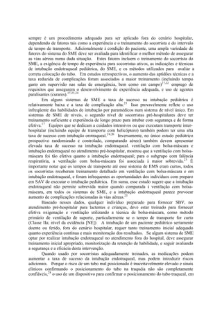 sempre é um procedimento adequado para ser aplicado fora do cenário hospitalar,
dependendo de fatores tais como a experiência e o treinamento do socorrista e do intervalo
de tempo de transporte. Adicionalmente à condição do paciente, uma ampla variedade de
fatores do sistema do SME deve ser avaliada para identificar o melhor método de assegurar
as vias aéreas numa dada situação. Estes fatores incluem o treinamento do socorrista do
SME, a exigência de tempo de experiência para socorristas ativos, as indicações e técnicas
de intubação endotraqueal pediátrica, do SME, e os métodos utilizados para avaliar a
correta colocação do tubo. Em estudos retrospectivos, o aumento das aptidões técnicas e a
taxa reduzida de complicações foram associados a maior treinamento (incluindo tempo
gasto em supervisão nas salas de emergência, bem como em campo)17,22
emprego de
requisitos que assegurem o desenvolvimento de experiência adequada, e uso de agentes
paralisantes (curares).17,23,24
Em alguns sistemas de SME a taxa de sucesso na intubação pediátrica é
relativamente baixa e a taxa de complicação alta.25
Isso provavelmente reflete o uso
infreqüente das habilidades de intubação por paramédicos num sistema de nível único. Em
sistemas de SME de níveis, o segundo nível de socorristas pré-hospitalares deve ter
treinamento suficiente e experiência de longo prazo para intubar com segurança e de forma
efetiva.17
Equipes que se dedicam a cuidados intensivos ou que executam transporte inter-
hospitalar (incluindo equipe de transporte com helicóptero) também podem ter uma alta
taxa de sucesso com intubação orotraqueal.24,26
Inversamente, no único estudo pediátrico
prospectivo randomizado e controlado, comparando aéreo) também devem apresentar
elevada taxa de sucesso na intubação endotraqueal. ventilação com bolsa-máscara e
intubação endotraqueal no atendimento pré-hospitalar, mostrou que a ventilação com bolsa-
máscara foi tão efetiva quanto a intubação endotraqueal; para o subgrupo com falência
respiratória, a ventilação com bolsa-máscara foi associada à maior sobrevida.25
É
importante notar que os tempos de transporte até esse sistema de EMS eram curtos, todos
os socorristas receberam treinamento detalhado em ventilação com bolsa-máscara e em
intubação endotraqueal, e foram infrequentes as oportunidades dos indivíduos com preparo
em SAV de executar o intubação pediátrica. Em suma, esse estudo sugere que a intubação
endotraqueal não permite sobrevida maior quando comparada à ventilação com bolsa-
máscara, em todos os sistemas de SME, e a intubação endotraqueal parece provocar
aumento de complicações relacionadas às vias aéreas.25
Baseado nesses dados, qualquer indivíduo preparado para fornecer SBV, no
atendimento pré-hospitalar para lactentes e crianças, deve estar treinado para fornecer
efetiva oxigenação e ventilação utilizando a técnica de bolsa-máscara, como método
primário de ventilação de suporte, particularmente se o tempo de transporte for curto
(Classe IIa; nível da evidência [NE]) A intubação de um paciente pediátrico seriamente
doente ou ferido, fora do cenário hospitalar, requer tanto treinamento inicial adequado
quanto experiência contínua e mais monitoração dos resultados. Se algum sistema de SME
optar por realizar intubação endotraqueal no atendimento fora do hospital, deve assegurar
treinamento inicial apropriado, monitorização da retenção de habilidade, e seguir avaliando
a segurança e a eficácia desta intervenção.
Quando usado por socorristas adequadamente treinados, as medicações podem
aumentar a taxa de sucesso da intubação endotraqueal, mas podem introduzir riscos
adicionais. Porque o risco de um tubo mal posicionado é inaceitavelmente elevado e sinais
clínicos confirmando o posicionamento do tubo na traquéia não são completamente
confiáveis,28
o uso de um dispositivo para confirmar o posicionamento do tubo traqueal, em
 