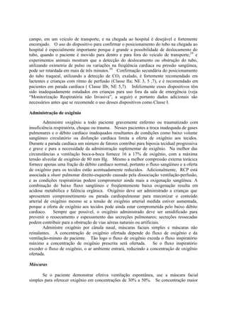 campo, em um veículo de transporte, e na chegada ao hospital é desejável e fortemente
encorajado. O uso do dispositivo para confirmar o posicionamento do tubo na chegada ao
hospital é especialmente importante porque é grande a possibilidade de deslocamento do
tubo, quando o paciente é movido para dentro e para fora do veículo de transporte,29
e
experimentos animais mostram que a detecção do deslocamento ou obstrução do tubo,
utilizando oximetria de pulso ou variações na freqüência cardíaca ou pressão sangüínea,
pode ser retardada em mais de três minutos.30
Confirmação secundária do posicionamento
do tubo traqueal, utilizando a detecção de CO2 exalado, é fortemente recomendado em
lactentes e crianças com ritmo de perfusão (Classe IIa; NE 3, 5 ,7), e é recomendado em
pacientes em parada cardíaca ( Classe IIb; NE 5,7). Infelizmente esses dispositivos têm
sido inadequadamente estudados em crianças para uso fora da sala de emergência (veja
“Monitorização Respiratória não Invasiva”, a seguir) e portanto dados adicionais são
necessários antes que se recomende o uso desses dispositivos como Classe I.
Administração de oxigênio
Administre oxigênio a todo paciente gravemente enfermo ou traumatizado com
insuficiência respiratória, choque ou trauma. Nesses pacientes a troca inadequada de gases
pulmonares e o débito cardíaco inadequados resultantes de condições como baixo volume
sangüíneo circulatório ou disfunção cardíaca limita a oferta de oxigênio aos tecidos.
Durante a parada cardíaca um número de fatores contribui para hipoxia tecidual progressiva
e grave e para a necessidade da administração suplementar de oxigênio. Na melhor das
circunstâncias a ventilação boca-a-boca fornece 16 a 17% de oxigênio, com a máxima
tensão alveolar de oxigênio de 80 mm Hg. Mesmo a melhor compressão externa torácica
fornece apenas uma fração do débito cardíaco normal, portanto o fluxo sangüíneo e a oferta
de oxigênio para os tecidos estão acentuadamente reduzidos. Adicionalmente, RCP está
associada a shunt pulmonar direito-esquerdo causado pela dissociação ventilação-perfusão,
e as condições respiratórias podem comprometer ainda mais a oxigenação sangüínea. A
combinação do baixo fluxo sangüíneo e freqüentemente baixa oxigenação resulta em
acidose metabólica e falência orgânica. Oxigênio deve ser administrado a crianças que
apresentem comprometimento ou parada cardiopulmonar para maximizar o conteúdo
arterial de oxigênio mesmo se a tensão de oxigênio arterial medida estiver aumentada,
porque a oferta de oxigênio aos tecidos pode ainda estar comprometida pelo baixo débito
cardíaco. Sempre que possível, o oxigênio administrado deve ser umidificado para
prevenir o ressecamento e espessamento das secreções pulmonares; secreções ressecadas
podem contribuir para a obstrução de vias aéreas naturais ou artificiais.
Administre oxigênio por cânula nasal, máscaras faciais simples e máscaras não
reinalantes. A concentração de oxigênio ofertada depende do fluxo de oxigênio e da
ventilação-minuto do paciente. Tão logo o fluxo de oxigênio exceda o fluxo inspiratório
máximo a concentração de oxigênio prescrita será ofertada. Se o fluxo inspiratório
exceder o fluxo de oxigênio, o ar ambiente entrará, reduzindo a concentração de oxigênio
ofertada.
Máscaras
Se o paciente demonstrar efetiva ventilação espontânea, use a máscara facial
simples para oferecer oxigênio em concentrações de 30% a 50%. Se concentração maior
 