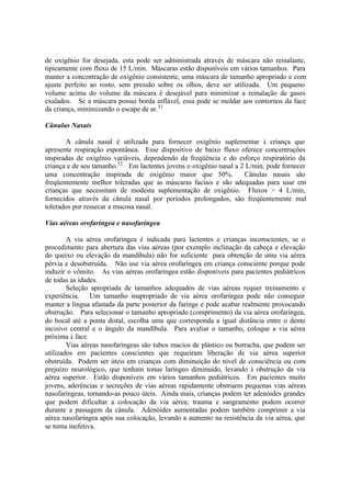 de oxigênio for desejada, esta pode ser administrada através de máscara não reinalante,
tipicamente com fluxo de 15 L/min. Máscaras estão disponíveis em vários tamanhos. Para
manter a concentração de oxigênio consistente, uma máscara de tamanho apropriado e com
ajuste perfeito ao rosto, sem pressão sobre os olhos, deve ser utilizada. Um pequeno
volume acima do volume da máscara é desejável para minimizar a reinalação de gases
exalados. Se a máscara possui borda inflável, essa pode se moldar aos contornos da face
da criança, minimizando o escape de ar.31
Cânulas Nasais
A cânula nasal é utilizada para fornecer oxigênio suplementar à criança que
apresente respiração espontânea. Esse dispositivo de baixo fluxo oferece concentrações
inspiradas de oxigênio variáveis, dependendo da freqüência e do esforço respiratório da
criança e de seu tamanho.32
Em lactentes jovens o oxigênio nasal a 2 L/min. pode fornecer
uma concentração inspirada de oxigênio maior que 50%. Cânulas nasais são
freqüentemente melhor toleradas que as máscaras faciais e são adequadas para usar em
crianças que necessitam de modesta suplementação de oxigênio. Fluxos > 4 L/min,
fornecidos através da cânula nasal por períodos prolongados, são freqüentemente mal
tolerados por ressecar a mucosa nasal.
Vias aéreas orofaríngea e nasofaríngea
A via aérea orofaríngea é indicada para lactentes e crianças inconscientes, se o
procedimento para abertura das vias aéreas (por exemplo inclinação da cabeça e elevação
do queixo ou elevação da mandíbula) não for suficiente para obtenção de uma via aérea
pérvia e desobstruída. Não use via aérea orofaríngea em criança consciente porque pode
induzir o vômito. As vias aéreas orofaríngea estão disponíveis para pacientes pediátricos
de todas as idades.
Seleção apropriada de tamanhos adequados de vias aéreas requer treinamento e
experiência. Um tamanho inapropriado de via aérea orofaríngea pode não conseguir
manter a língua afastada da parte posterior da faringe e pode acabar realmente provocando
obstrução. Para selecionar o tamanho apropriado (comprimento) da via aérea orofaríngea,
do bocal até a ponta distal, escolha uma que corresponda a igual distância entre o dente
incisivo central e o ângulo da mandíbula. Para avaliar o tamanho, coloque a via aérea
próxima à face.
Vias aéreas nasofaríngeas são tubos macios de plástico ou borracha, que podem ser
utilizados em pacientes conscientes que requeiram liberação de via aérea superior
obstruída. Podem ser úteis em crianças com diminuição do nível de consciência ou com
prejuízo neurológico, que tenham tonus laríngeo diminuído, levando à obstrução da via
aérea superior. Estão disponíveis em vários tamanhos pediátricos. Em pacientes muito
jovens, aderências e secreções de vias aéreas rapidamente obstruem pequenas vias aéreas
nasofaríngeas, tornando-as pouco úteis. Ainda mais, crianças podem ter adenóides grandes
que podem dificultar a colocação da via aérea; trauma e sangramento podem ocorrer
durante a passagem da cânula. Adenóides aumentadas podem também comprimir a via
aérea nasofaríngea após sua colocação, levando a aumento na resistência da via aérea, que
se torna inefetiva.
 