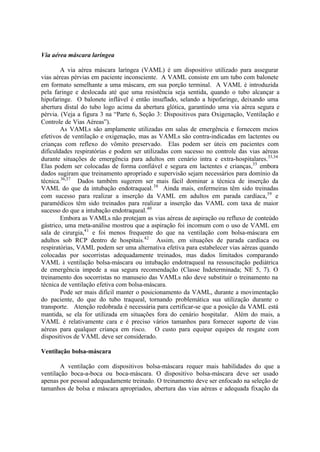 Via aérea máscara laríngea
A via aérea máscara laríngea (VAML) é um dispositivo utilizado para assegurar
vias aéreas pérvias em paciente inconsciente. A VAML consiste em um tubo com balonete
em formato semelhante a uma máscara, em sua porção terminal. A VAML é introduzida
pela faringe e deslocada até que uma resistência seja sentida, quando o tubo alcançar a
hipofaringe. O balonete inflável é então insuflado, selando a hipofaringe, deixando uma
abertura distal do tubo logo acima da abertura glótica, garantindo uma via aérea segura e
pérvia. (Veja a figura 3 na “Parte 6, Seção 3: Dispositivos para Oxigenação, Ventilação e
Controle de Vias Aéreas”).
As VAMLs são amplamente utilizadas em salas de emergência e fornecem meios
efetivos de ventilação e oxigenação, mas as VAMLs são contra-indicadas em lactentes ou
crianças com reflexo do vômito preservado. Elas podem ser úteis em pacientes com
dificuldades respiratórias e podem ser utilizadas com sucesso no controle das vias aéreas
durante situações de emergência para adultos em cenário intra e extra-hospitalares.33,34
Elas podem ser colocadas de forma confiável e segura em lactentes e crianças,35
embora
dados sugiram que treinamento apropriado e supervisão sejam necessários para domínio da
técnica.36,37
Dados também sugerem ser mais fácil dominar a técnica de inserção da
VAML do que da intubação endotraqueal.38
Ainda mais, enfermeiras têm sido treinadas
com sucesso para realizar a inserção da VAML em adultos em parada cardíaca,39
e
paramédicos têm sido treinados para realizar a inserção das VAML com taxa de maior
sucesso do que a intubação endotraqueal.40
Embora as VAMLs não protejam as vias aéreas de aspiração ou refluxo de conteúdo
gástrico, uma meta-análise mostrou que a aspiração foi incomum com o uso de VAML em
sala de cirurgia,41
e foi menos frequente do que na ventilação com bolsa-máscara em
adultos sob RCP dentro de hospitais.42
Assim, em situações de parada cardíaca ou
respiratórias, VAML podem ser uma alternativa efetiva para estabelecer vias aéreas quando
colocadas por socorristas adequadamente treinados, mas dados limitados comparando
VAML à ventilação bolsa-máscara ou intubação endotraqueal na ressuscitação pediátrica
de emergência impede a sua segura recomendação (Classe Indeterminada; NE 5, 7). O
treinamento dos socorristas no manuseio das VAMLs não deve substituir o treinamento na
técnica de ventilação efetiva com bolsa-máscara.
Pode ser mais difícil manter o posicionamento da VAML, durante a movimentação
do paciente, do que do tubo traqueal, tornando problemática sua utilização durante o
transporte. Atenção redobrada é necessária para certificar-se que a posição da VAML está
mantida, se ela for utilizada em situações fora do cenário hospitalar. Além do mais, a
VAML é relativamente cara e é preciso vários tamanhos para fornecer suporte de vias
aéreas para qualquer criança em risco. O custo para equipar equipes de resgate com
dispositivos de VAML deve ser considerado.
Ventilação bolsa-máscara
A ventilação com dispositivos bolsa-máscara requer mais habilidades do que a
ventilação boca-a-boca ou boca-máscara. O dispositivo bolsa-máscara deve ser usado
apenas por pessoal adequadamente treinado. O treinamento deve ser enfocado na seleção de
tamanhos de bolsa e máscara apropriados, abertura das vias aéreas e adequada fixação da
 