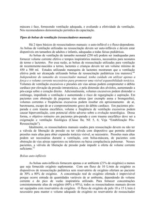 máscara à face, fornecendo ventilação adequada, e avaliando a efetividade da ventilação.
Nós recomendamos demonstração periódica da capacitação.
Tipos de bolsas de ventilação (ressuscitadores manuais)
Há 2 tipos básicos de ressuscitadores manuais: o auto-inflável e o fluxo-dependente.
As bolsas de ventilação utilizadas na ressuscitação devem ser auto-infláveis e devem estar
disponíveis em tamanhos de adultos e infantis, adequadas a todas faixas pediátricas.
As bolsas de ventilação de tamanho neonatal (250 ml) podem ser inadequadas para
fornecer volume corrente efetivo e tempos inspiratórios maiores, necessários para neonatos
de termo e lactentes. Por essa razão, as bolsas de ressuscitação utilizadas para ventilação
de recentemente-nascidos a termo, lactentes e crianças devem ter um volume mínimo de
450 a 500 ml. Estudos utilizando manequins de lactentes mostraram que a ventilação
efetiva pode ser alcançada utilizando bolsas de ressuscitação pediátricas (ou maiores).44
Independente do tamanho do ressuscitador manual, tenha cuidado em utilizar apenas a
força e o volume corrente necessários para promover uma visível expansibilidade torácica.
Volumes de ventilação excessivos e pressões em vias aéreas podem comprometer o débito
cardíaco por elevação da pressão intratorácica, e pela distensão dos alvéolos, aumentando a
pós-carga sobre o coração direito. Adicionalmente, volumes excessivos podem distender o
estômago, impedindo a ventilação e aumentando o risco de regurgitação e aspiração. Em
pacientes com obstrução de pequenas vias aéreas (por exemplo asma e bronquiolite),
volumes correntes e freqüências excessivas podem resultar em aprisionamento de ar,
barotrauma, escape de ar e comprometimento grave do débito cardíaco. Em pacientes pós-
parada e com trauma encefálico, volume e freqüência de ventilação excessivas podem
causar hiperventilação, com potencial efeito adverso sobre a evolução neurológica. Dessa
forma, o objetivo rotineiro em pacientes pós-parada e com trauma encefálico deve ser a
oxigenação e ventilação fisiológica (Classe IIa; NE 5, 6; Veja “Estabilização Pós-
Ressuscitação”).
Idealmente, os ressuscitadores manuais usados para ressuscitação devem ou não ter
a válvula de liberação de pressão ou ter válvula com dispositivo que permita utilizar
pressões mais altas para obter expansão torácica visível, se necessário. Pressões mais altas
podem ser necessárias durante a ventilação, com bolsa-máscara, de pacientes com
obstrução de vias aéreas superiores ou inferiores ou baixa complacência pulmonar. Nesses
pacientes, a válvula de liberação de pressão pode impedir a oferta de volume corrente
suficiente.32
Bolsas auto-infláveis
As bolsas auto-infláveis fornecem apenas o ar ambiente (21% de oxigênio) a menos
que seja fornecido oxigênio suplementar. Com um fluxo de 10 L/min de oxigênio os
dispositivos de ressuscitação pediátrica sem reservatório de oxigênio ofertam ao paciente
de 30% a 80% de oxigênio. A concentração real de oxigênio ofertada é imprevisível
porque ocorre entrada de quantidades variáveis de ar ambiente, dependendo do volume
corrente e do pico de vazão inspiratória utilizado. Para fornecer concentrações
consistentemente altas de oxigênio (60% a 95%), todos os ressuscitadores manuais devem
ser equipados com reservatório de oxigênio. O fluxo de oxigênio de pelo 10 a 15 L/min é
necessário para manter o volume adequado de oxigênio no reservatório do ressuscitador
 
