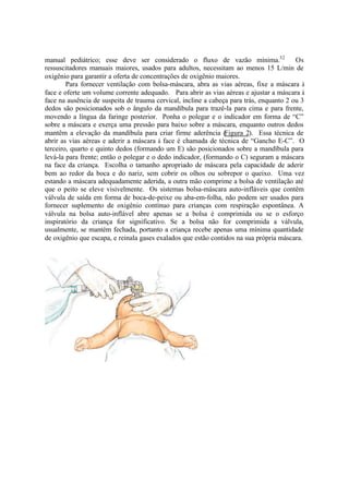 manual pediátrico; esse deve ser considerado o fluxo de vazão mínima.32
Os
ressuscitadores manuais maiores, usados para adultos, necessitam ao menos 15 L/min de
oxigênio para garantir a oferta de concentrações de oxigênio maiores.
Para fornecer ventilação com bolsa-máscara, abra as vias aéreas, fixe a máscara à
face e oferte um volume corrente adequado. Para abrir as vias aéreas e ajustar a máscara à
face na ausência de suspeita de trauma cervical, incline a cabeça para trás, enquanto 2 ou 3
dedos são posicionados sob o ângulo da mandíbula para trazê-la para cima e para frente,
movendo a língua da faringe posterior. Ponha o polegar e o indicador em forma de “C”
sobre a máscara e exerça uma pressão para baixo sobre a máscara, enquanto outros dedos
mantêm a elevação da mandíbula para criar firme aderência (Figura 2). Essa técnica de
abrir as vias aéreas e aderir a máscara à face é chamada de técnica de “Gancho E-C”. O
terceiro, quarto e quinto dedos (formando um E) são posicionados sobre a mandíbula para
levá-la para frente; então o polegar e o dedo indicador, (formando o C) seguram a máscara
na face da criança. Escolha o tamanho apropriado de máscara pela capacidade de aderir
bem ao redor da boca e do nariz, sem cobrir os olhos ou sobrepor o queixo. Uma vez
estando a máscara adequadamente aderida, a outra mão comprime a bolsa de ventilação até
que o peito se eleve visivelmente. Os sistemas bolsa-máscara auto-infláveis que contêm
válvula de saída em forma de boca-de-peixe ou aba-em-folha, não podem ser usados para
fornecer suplemento de oxigênio contínuo para crianças com respiração espontânea. A
válvula na bolsa auto-inflável abre apenas se a bolsa é comprimida ou se o esforço
inspiratório da criança for significativo. Se a bolsa não for comprimida a válvula,
usualmente, se mantém fechada, portanto a criança recebe apenas uma mínima quantidade
de oxigênio que escapa, e reinala gases exalados que estão contidos na sua própria máscara.
 