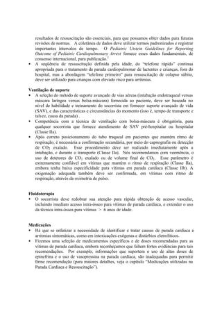 resultados de ressuscitação são essenciais, para que possamos obter dados para futuras
revisões de normas. A coletânea de dados deve utilizar termos padronizados e registrar
importantes intervalos de tempo. O Pediatric Utstein Guidelines for Reporting
Outcome of Pediatric Cardiopulmonary Arrest fornece esses dados fundamentais, de
consenso internacional, para publicação.1
• A seqüência de ressuscitação definida pela idade, do “telefone rápido” continua
apropriada para o tratamento da parada cardiopulmonar de lactentes e crianças, fora do
hospital, mas a abordagem “telefone primeiro” para ressuscitação de colapso súbito,
deve ser utilizado para crianças com elevado risco para arritmias.
Ventilação de suporte
• A seleção do método de suporte avançado de vias aéreas (intubação endotraqueal versus
máscara laríngea versus bolsa-máscara) fornecida ao paciente, deve ser baseada no
nível de habilidade e treinamento do socorrista em fornecer suporte avançado de vida
(SAV), e das características e circunstâncias do momento (isso é, tempo de transporte e
talvez, causa da parada) .
• Competência com a técnica de ventilação com bolsa-máscara é obrigatória, para
qualquer socorrista que fornece atendimento de SAV pré-hospitalar ou hospitalar
(Classe IIa).
• Após correto posicionamento do tubo traqueal em pacientes que mantém ritmo de
respiração, é necessária a confirmação secundária, por meio do capnografia ou detecção
de CO2 exalado. Esse procedimento deve ser realizado imediatamente após a
intubação, e durante o transporte (Classe IIa). Nós recomendamos com veemência, o
uso de detetores de CO2 exalado ou de volume final de CO2. Esse parâmetro é
extremamente confiável em vítimas que mantém o ritmo de respiração (Classe IIa),
embora tenha baixa especificidade para vítimas em parada cardíaca (Classe IIb). A
oxigenação adequada também deve ser confirmada, em vítimas com ritmo de
respiração, através da oximetria de pulso.
Fluidoterapia
• O socorrista deve redobrar sua atenção para rápida obtenção de acesso vascular,
incluindo imediato acesso intra-ósseo para vítimas de parada cardíaca, e extender o uso
da técnica intra-óssea para vítimas > 6 anos de idade.
Medicações
• Há que se enfatizar a necessidade de identificar e tratar causas de parada cardíaca e
arritmias sintomáticas, como em intoxicações exógenas e distúrbios eletrolíticos.
• Fizemos uma seleção de medicamentos específicos e de doses recomendadas para as
vítimas de parada cardíaca, embora reconheçamos que faltem fortes evidências para tais
recomendações. Por exemplo, informações que suportem o uso de altas doses de
epinefrina e o uso de vasopressina na parada cardíaca, são inadequadas para permitir
firme recomendação (para maiores detalhes, veja o capítulo “Medicações utilizadas na
Parada Cardíaca e Ressuscitação”).
 