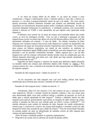 A via aérea da criança difere da do adulto. A via aérea da criança é mais
complacente, a língua é relativamente maior, a abertura glótica é mais alta e anterior no
pescoço, e a via aérea é proporcionalmente menor do que a do adulto. Por essas razões,
apenas socorristas médicos altamente treinados que mantém sua habilidade através de
experiência ou retreinamento frequente podem tentar a intubação endotraqueal. Se falta ao
socorrista adequado treinamento ou experiência, a ventilação contínua, com ressuscitador
manual e máscara ou VAML é mais apropriada, até que alguém mais capacitado esteja
disponível.
O diâmetro mais estreito da via aérea da criança está localizado abaixo das cordas
vocais, ao nível da cartilagem cricóide. Uma vez que a obstrução à passagem do tubo
traqueal possa ocorrer no ponto logo abaixo do nível da abertura glótica, tubos sem cuff são
tipicamente utilizados em crianças < 8 anos de idade. No entanto, tamanhos de tubos
traqueais com cuff para crianças mais jovens estão disponíveis e podem ser apropriados sob
circunstâncias nas quais são necessárias pressões inspiratórias mais elevadas. Por exemplo,
uma criança em falência respiratória, em estado de mal asmático ou síndrome do
desconforto respiratório agudo (SDRA) pode se beneficiar com tubo traqueal com cuff, que
permitirá o uso de pressões ventilatórias elevadas. Dados sugerem que o uso de tubo
traqueal com cuff em crianças criticamente doentes produz taxas de complicação que não
diferem daquelas observadas com tubos sem cuff, desde que haja atenção apropriada na
controle da pressão do cuff.53,54
Sugestões de tubos traqueais e cateteres de sucção para diferentes idades (baseadas
no tamanho médio das crianças para diferentes idades) estão listadas na Tabela 1. Para
crianças maiores de 1 ano, a estimativa do tamanho do tubo traqueal pode ser obtida através
da seguinte equação:
Tamanho do tubo traqueal (mm) = (idade em anos/4) + 4.
Se for necessário um tubo traqueal com cuff será melhor utilizar uma ligeira
modificação dessa fórmula para calcular o tamanho do tubo traqueal.54
Tamanho do tubo traqueal (mm) = (idade em anos/4) + 3.
Geralmente, tubos 0,5 mm menores e 0,5 mm maiores do que o estimado devem
estar disponíveis. Devido à variação normal do tamanho corpóreo e das vias aéreas para
uma determinada idade, seria mais confiável utilizar o tamanho do paciente, ao invés da
idade, para a seleção apropriada do tubo traqueal.55
Embora o diâmetro interno do tubo
traqueal possa parecer grosseiramente equivalente ao tamanho do dedo mínimo da vítima,
estimar o tamanho do tubo por esse método pode ser difícil e pouco confiável56,57
. Um
método alternativo para seleção do tamanho do tubo, baseado em estudo multicêntrico,
mostrou que o comprimento corpóreo da criança pode predizer o tamanho correto do tubo
traqueal de forma mais acurada do que a idade da criança.55
Fitas de ressuscitação baseadas
na estatura podem ser úteis na identificação do tamanho correto do tubo traqueal para
crianças até aproximadamente 35 Kg.55
Antes de tentar a intubação prepare os seguintes equipamentos:
• Dispositivo de sucção oral ou cateteres de sucção de grande calibre.
 