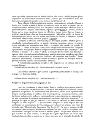 mais capacitado. Numa criança em parada cardíaca, não retarde a intubação para aplicar
dispositivos de monitorização contínua do ritmo. Além de que, a oximetria de pulso não
funcionará, num paciente que não possui perfusão pulsátil detectável.
Tanto a lâmina de laringoscópio reta quanto a curva podem ser utilizadas. Quando a
lâmina reta é usada, a ponta da lâmina normalmente passa por sobre a epiglote, para se
acomodar acima da abertura glótica. Use a tração da lâmina para erguer a base da língua e
juntamente elevar a epiglote anteriormente, expondo a glote (Figura 4). Quando utilizar a
lâmina curva, insira a ponta da lâmina na valécula (o espaço entre a base da língua e a
epiglote) para deslocar a base da língua anteriormente. Não utilize o cabo e a lâmina do
laringoscópio para abrir a boca ou realizar movimentos de alavanca, e não exerça pressão
diretamente sobre os dentes, lábios ou gengivas (Figura 5).
Idealmente a intubação endotraqueal pode prosseguir, quando a abertura glótica é
visualizada. A visualização glótica em lactentes e crianças requer que a cabeça e o pescoço
sejam inclinados (ou angulados) para diante e o queixo seja erguido em posição de
“farejador”. Coloque a cabeça da criança sobre um pequeno travesseiro (isso flexionará
ligeiramente o pescoço) para deixar a laringe em ótimo alinhamento para a intubação.58
Em
lactentes e crianças < de 2 anos de idade, a utilização de travesseiro para flexionar o
pescoço não é necessário para intubação oral, e a cabeça deve estar apoiada em superfície
plana; freqüentemente um pequeno rolo é utilizado sob os ombros para elevá-los.58
Como
observado anteriormente, se houver trauma de cabeça e pescoço ou múltiplos traumas,
procure imobilizar a coluna cervical durante a intubação.
A profundidade adequada de inserção do tubo traqueal pode ser estimada através da
seguinte fórmula:
Profundidade de inserção (cm) = diâmetro interno do tubo (em mm) x 3.
Uma fórmula alternativa para estimar a apropriada profundidade de inserção em
crianças > de 2 anos de idade é:
Profundidade de inserção (cm) = (idade em anos/2) + 12.
Verificação do posicionamento adequado do tubo
Uma vez posicionado o tubo traqueal, forneça ventilação com pressão positiva,
observe o movimento da parede torácica, e escute os sons respiratórios sobre os campos
periféricos dos pulmões. Se o tubo estiver bem posicionado, deverá haver expansibilidade
torácica simétrica durante a ventilação com pressão positiva, e os sons respiratórios serão
facilmente audíveis, sobre ambos os campos pulmonares, especialmente nas áreas axilares.
Os sons respiratórios devem estar ausentes quando o abdômen superior for auscultado.28
A
presença de vapor de água no tubo não é um indicador confiável de posicionamento
adequado do tubo traqueal.59
O posicionamento adequado do tubo traqueal deve ser
confirmado por monitoramento do CO2 exalado, especialmente em crianças com ritmo de
perfusão (veja “Monitorização Respiratória Não Invasiva”). Se houver qualquer dúvida
relacionada à posição traqueal do tubo, use o laringoscópio para verificar a posição do tubo,
visualizando a passagem do tubo através da abertura glótica. Em pacientes monitorizados
por oximetria de pulso contínua, a saturação de oxigênio tipicamente se elevará após
intubação bem-sucedida, a menos que a criança apresente grave alteração da difusão do
 