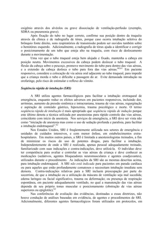 oxigênio através dos alvéolos ou grave dissociação de ventilação-perfusão (exemplo,
SDRA ou pneumonia grave).
Após fixação do tubo no lugar correto, confirme sua posição dentro da traquéia
através da clínica e de radiografia de tórax, porque caso ocorra intubação seletiva do
brônquio fonte direito, sons respiratórios de transmissão podem ser ouvidos também sobre
o hemitórax esquerdo. Adicionalmente, a radiografia de tórax ajuda a identificar e corrigir
o posicionamento de um tubo que esteja alto na traquéia, com risco de deslocamento
durante a movimentação.
Uma vez que o tubo traqueal esteja bem alojado e fixado, mantenha a cabeça em
posição neutra. Movimentos excessivos da cabeça podem deslocar o tubo traqueal. A
flexão da cabeça sobre o pescoço, promove movimento do tubo para dentro das vias aéreas,
e a extensão da cabeça desloca o tubo para fora das vias aéreas.60,61
Em paciente
responsivo, considere a colocação de via aérea oral adjacente ao tubo traqueal, para impedir
que a criança morda o tubo e dificulte a passagem do ar. Evite demasiada introdução na
orofaringe, pelo risco de estimular o reflexo do vômito.
Seqüência rápida de intubação (SRI)
A SRI utiliza agentes farmacológicos para facilitar a intubação orotraqueal de
emergência, enquanto reduz os efeitos adversos em pacientes responsivos, incluindo dor,
arritmias, aumento da pressão sistêmica e intracraniana, trauma de vias aéreas, regurgitação
e aspiração de conteúdo gástrico, hipoxemia, trauma psicológico e morte. O termo
seqüência rápida de intubação é mais apropriado que seqüência rápida de indução porque
este último denota a técnica utilizada por anestesistas para rápido controle das vias aéreas,
coincidente com início da anestesia. Nos serviços de emergência, a SRI deve ser vista não
como “iniciação de anestesia mas como o uso de sedação profunda e paralisia, para facilitar
a intubação endotraqueal”.62
Nos Estados Unidos, SRI é freqüentemente utilizada nos setores de emergência e
unidades de cuidados intensivos, e com menor ênfase, em estabelecimentos extra-
hospitalares. Em muitos outros países, a SRI é limitada a anestesiologistas treinados, a fim
de minimizar os riscos do uso de potentes drogas, para facilitar a intubação.
Independentemente de onde a SRI é realizada, apenas pessoal adequadamente treinado,
familiarizado com suas indicações e contra-indicações, deve utilizá-la. O indivíduo deve
ter competência para avaliar e controlar as vias aéreas da criança e deve conhecer as
medicações (sedativos, agentes bloqueadores neuromusculares e agentes coadjuvantes),
utilizados durante o procedimento. As indicações da SRI são as mesmas descritas acima,
para intubação endotraqueal. A SRI não está indicada para pacientes em parada cardíaca
ou para aqueles que estão profundamente comatosos e necessitam intubação imediata sem
demora. Contra-indicações relativas para a SRI incluem preocupação por parte do
socorrista, de que a intubação ou a utilização da máscara de ventilação seja mal sucedida;
edema laríngeo ou facial significativo, trauma ou deformação; ou presença de respiração
espontânea, em paciente adequadamente ventilado, no qual a manutenção das vias aéreas
dependa de seu próprio tonus muscular e posicionamento (obstrução de vias aéreas
superiores ou epiglotite).62
Nas conferências de avaliação das evidências, destinadas a essas diretrizes, não
houve condução de análises baseadas em evidência, de agentes e procedimentos de SRI.
Adicionalmente, diferentes agentes farmacológicos foram utilizados em protocolos, em
 