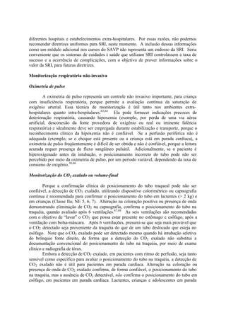diferentes hospitais e estabelecimentos extra-hospitalares. Por essas razões, não podemos
recomendar diretrizes uniformes para SRI, neste momento. A inclusão dessas informações
como um módulo adicional nos cursos do SAVP não representa um endosso da SRI. Seria
conveniente que os sistemas de cuidados à saúde que utilizam SRI controlassem a taxa de
sucesso e a ocorrência de complicações, com o objetivo de prover informações sobre o
valor da SRI, para futuras diretrizes.
Monitorização respiratória não-invasiva
Oximetria de pulso
A oximetria de pulso representa um controle não invasivo importante, para criança
com insuficiência respiratória, porque permite a avaliação contínua da saturação de
oxigênio arterial. Essa técnica de monitorização é útil tanto nos ambientes extra-
hospitalares quanto intra-hospitalares.63,64
Ela pode fornecer indicações precoces de
deterioração respiratória, causando hipoxemia (exemplo, por perda de uma via aérea
artificial, desconexão da fonte provedora de oxigênio ou real ou iminente falência
respiratória) e idealmente deve ser empregada durante estabilização e transporte, porque o
reconhecimento clínico da hipoxemia não é confiável. Se a perfusão periférica não é
adequada (exemplo, se o choque está presente ou a criança está em parada cardíaca), a
oximetria de pulso freqüentemente é difícil de ser obtida e não é confiável, porque a leitura
acurada requer presença de fluxo sangüíneo pulsátil. Adicionalmente, se o paciente é
hiperoxigenado antes da intubação, o posicionamento incorreto do tubo pode não ser
percebido por meio da oximetria de pulso, por um período variável, dependendo da taxa de
consumo de oxigênio.30,66
Monitorização do CO2 exalado ou volume-final
Porque a confirmação clínica do posicionamento do tubo traqueal pode não ser
confiável, a detecção de CO2 exalado, utilizando dispositivo colorimétrico ou capnografia
contínua é recomendada para confirmar o posicionamento do tubo em lactentes (> 2 kg) e
em crianças (Classe IIa; NE 5, 6, 7). Alteração na coloração positiva ou presença de onda
demonstrando eliminação de CO2 na capnografia, confirma o posicionamento do tubo na
traquéia, quando avaliado após 6 ventilações.67,68
As seis ventilações são recomendadas
com o objetivo de “lavar” o CO2 que possa estar presente no estômago e esôfago, após a
ventilação com bolsa-máscara. Após 6 ventilações, presumi-se que seja mais provável que
o CO2 detectado seja proveniente da traquéia do que de um tubo deslocado que esteja no
esôfago. Note que o CO2 exalado pode ser detectado mesmo quando há intubação seletiva
do brônquio fonte direito, de forma que a detecção do CO2 exalado não substitui a
documentação convencional do posicionamento do tubo na traquéia, por meio de exame
clínico e radiografia de tórax.
Embora a detecção de CO2 exalado, em pacientes com ritmo de perfusão, seja tanto
sensível como específico para avaliar o posicionamento do tubo na traquéia, a detecção de
CO2 exalado não é útil para pacientes em parada cardíaca. Alteração na coloração ou
presença de onda de CO2 exalado confirma, de forma confiável, o posicionamento do tubo
na traquéia, mas a ausência de CO2 detectável, não confirma o posicionamento do tubo em
esôfago, em pacientes em parada cardíaca. Lactentes, crianças e adolescentes em parada
 