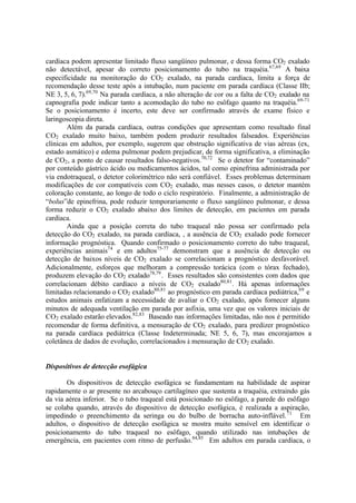 cardíaca podem apresentar limitado fluxo sangüíneo pulmonar, e dessa forma CO2 exalado
não detectável, apesar do correto posicionamento do tubo na traquéia.67,69
A baixa
especificidade na monitoração do CO2 exalado, na parada cardíaca, limita a força de
recomendação desse teste após a intubação, num paciente em parada cardíaca (Classe IIb;
NE 3, 5, 6, 7).69,70
Na parada cardíaca, a não alteração de cor ou a falta de CO2 exalado na
capnografia pode indicar tanto a acomodação do tubo no esôfago quanto na traquéia.69-71
Se o posicionamento é incerto, este deve ser confirmado através de exame físico e
laringoscopia direta.
Além da parada cardíaca, outras condições que apresentam como resultado final
CO2 exalado muito baixo, também podem produzir resultados falseados. Experiências
clínicas em adultos, por exemplo, sugerem que obstrução significativa de vias aéreas (ex,
estado asmático) e edema pulmonar podem prejudicar, de forma significativa, a eliminação
de CO2, a ponto de causar resultados falso-negativos.70,72
Se o detetor for “contaminado”
por conteúdo gástrico ácido ou medicamentos ácidos, tal como epinefrina administrada por
via endotraqueal, o detetor colorimétrico não será confiável. Esses problemas determinam
modificações de cor compatíveis com CO2 exalado, mas nesses casos, o detetor mantém
coloração constante, ao longo de todo o ciclo respiratório. Finalmente, a administração de
“bolus”de epinefrina, pode reduzir temporariamente o fluxo sangüíneo pulmonar, e dessa
forma reduzir o CO2 exalado abaixo dos limites de detecção, em pacientes em parada
cardíaca.
Ainda que a posição correta do tubo traqueal não possa ser confirmado pela
detecção do CO2 exalado, na parada cardíaca, , a ausência de CO2 exalado pode fornecer
informação prognóstica. Quando confirmado o posicionamento correto do tubo traqueal,
experiências animais74
e em adultos75-77
demonstram que a ausência de detecção ou
detecção de baixos níveis de CO2 exalado se correlacionam a prognóstico desfavorável.
Adicionalmente, esforços que melhoram a compressão torácica (com o tórax fechado),
produzem elevação do CO2 exalado78,79
. Esses resultados são consistentes com dados que
correlacionam débito cardíaco a níveis de CO2 exalado80,81
. Há apenas informações
limitadas relacionando o CO2 exalado80,81
ao prognóstico em parada cardíaca pediátrica,69
e
estudos animais enfatizam a necessidade de avaliar o CO2 exalado, após fornecer alguns
minutos de adequada ventilação em parada por asfixia, uma vez que os valores iniciais de
CO2 exalado estarão elevados.82,83
Baseado nas informações limitadas, não nos é permitido
recomendar de forma definitiva, a mensuração de CO2 exalado, para predizer prognóstico
na parada cardíaca pediátrica (Classe Indeterminada; NE 5, 6, 7), mas encorajamos a
coletânea de dados de evolução, correlacionados à mensuração de CO2 exalado.
Dispositivos de detecção esofágica
Os dispositivos de detecção esofágica se fundamentam na habilidade de aspirar
rapidamente o ar presente no arcabouço cartilagíneo que sustenta a traquéia, extraindo gás
da via aérea inferior. Se o tubo traqueal está posicionado no esôfago, a parede do esôfago
se colaba quando, através do dispositivo de detecção esofágica, é realizada a aspiração,
impedindo o preenchimento da seringa ou do bulbo de borracha auto-inflável.71
Em
adultos, o dispositivo de detecção esofágica se mostra muito sensível em identificar o
posicionamento do tubo traqueal no esôfago, quando utilizado nas intubações de
emergência, em pacientes com ritmo de perfusão.84,85
Em adultos em parada cardíaca, o
 