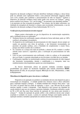 dispositivo de detecção esofágica é útil para identificar intubação esofágica, e dessa forma
pode ser utilizado como suplemento frente a uma potencial informação enganosa obtida
com o CO2 exalado, para confirmar o posicionamento do tubo na traquéia.86
Embora o
dispositivo de detecção esofágica esteja sendo usado com sucesso em crianças,87
parece
pouco confiável em crianças < de 1 ano de idade,88
em pacientes com obesidade mórbida 89
e em pacientes em fase avançada de gestação.90
Em resumo, não há dados suficientes, em
intubação de emergência de lactentes e crianças, para recomendar rotineiramente, o uso de
dispositivo de detecção esofágica (Classe Indeterminada; NE 5, 6, 7).
Verificação do posicionamento do tubo traqueal
Alguns pontos relacionados ao uso de dispositivos de monitorização respiratória,
após a intubação devem ser enfatizados.91
• Nenhuma técnica de confirmação, quanto utilizada de forma individual, pode ser 100%
confiável, sob qualquer circunstância.
• Os dispositivos de confirmação de posicionamento do tubo traqueal, devem sempre ser
usados em pacientes com ritmo de perfusão, e são fortemente recomendados em
pacientes em parada cardíaca, com a finalidade de complementar o exame físico,
porque este último sozinho não é confiável.
• Se o lactente ou a criança tem ritmo de perfusão, o detetor de CO2 exalado é o melhor
método (mais sensível e específico), para a verificação do posicionamento do tubo
traqueal.
• Uma vez que o posicionamento seja confirmado, o tubo (e a cabeça, se for apropriado)
deve ser fixado, e a posição relacionada ao nível do dente e do lábio deve ser anotada.
• Confirmações repetidas ou monitorização contínua do posicionamento do tubo traqueal
são fortemente recomendadas, durante a estabilização e o transporte, tanto nos
estabelecimentos intra-hospitalares quanto nos extra-hospitalares.
Se houver deterioração clínica do paciente intubado, considere algumas
possibilidades que podem ser facilmente lembradas pelo método mnemônico DOPE:
Deslocamento do tubo, de sua posição traqueal, Obstrução do tubo, Pneumotórax, e falha
do Equipamento.
Miscelânea de dispositivos para vias aéreas e ventilação
Dispositivos de aspiração (ou portáteis ou instalados) devem estar disponíveis para a
ressuscitação de emergência. A unidade portátil deve fornecer vácuo e fluxo suficientes
para a aspiração traqueal e faríngea. A unidade instalada deve fornecer fluxo aéreo > que
30 L/min, na porção final da sonda de aspiração, e vácuo > que 300 mm Hg de sucção
máxima, quando a sonda é clampeada. Cada dispositivo deve possuir um regulador de
sucção ajustável, para uso em crianças e pacientes intubados. Geralmente utilizamos sucção
de 80 a 120 mm Hg como força máxima de aspiração de vias aéreas para lactentes e
crianças.92
Sondas de aspiração de grande calibre e não colabáveis devem estar sempre
acopladas às unidades de sucção, e pontas de aspiração faríngea semi-rígidas (pontas de
aspiração tonsilar) e tamanhos apropriados de cateteres devem estar disponíveis.
 