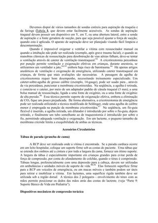 Devemos dispor de vários tamanhos de sondas estéreis para aspiração da traquéia e
da faringe (Tabela I), que devem estar facilmente acessíveis. As sondas de aspiração
traqueal devem possuir um dispositivo em Y, em T, ou uma abertura lateral, entre a sonda
de aspiração e a fonte geradora de sucção, para que seja possível ajustar a força de sucção,
quando esta é aplicada. O aparato de aspiração deve ser planejado visando fácil limpeza e
descontaminação.
Quando é impossível oxigenar e ventilar a vítima com ressuscitador manual ou
quando a intubação não pode ser realizada (exemplo, após grave trauma facial), e quando as
manobras clássicas de ressuscitação para desobstrução de vias aéreas falham, deve-se tentar
a ventilação através de cateter de ventilação transtraqueal.93
A cricotireotomia percutânea
por punção permite ventilação e oxigenação efetivas em crianças, durante anestesia, se
utilizarmos um ventilador a jato,94,95
embora haja risco de barotrauma.94
Há apenas artigos
anedóticos de ventilação e oxigenação de emergência, utilizando cateter transtraqueal em
crianças, de forma que mais avaliações são necessárias. A passagem da agulha de
cricotireotomia requer bom desempenho, necessitando treinamento especializado. Um
cateter-sobre-agulha de grosso calibre (exemplo, 14-gauge), pode ser usado para , através
da via percutânea, puncionar a membrana cricotireoidea. Na seqüência, a agulha é retirada,
e conecta-se o cateter, por meio de um adaptador padrão de cânula traqueal (3 mm), a uma
bolsa manual de ressuscitação, ligada a uma fonte de oxigênio, ou a uma fonte de oxigênio
de alta pressão.96
Essa técnica permite suporte de oxigenação efetiva, embora a eliminação
de CO2 fique um pouco prejudicada. De forma alternativa, a cricotireotomia de emergência
pode ser realizada utilizando a técnica modificada de Seldinger, onde uma agulha de calibre
menor é empregada na punção da membrana cricotireoidea.97
Na seqüência, um fio-guia
flexível é inserido, a agulha retirada, um dilatador é introduzido por sobre o fio-guia, depois
retirado, e finalmente um tubo semelhante ao de traqueostomia é introduzido por sobre o
fio, permitindo adequada ventilação e oxigenação. Em um lactente, o pequeno tamanho da
membrana cricóide limita a exequibilidade de ambas as técnicas.
Acessórios Circulatórios
Tábua de parada (prancha de cama)
A RCP deve ser realizada onde a vítima é encontrada. Se a parada cardíaca ocorre
em um leito hospitalar, coloque um suporte firme sob as costas do paciente. Uma tábua que
se estenda dos ombros até a cintura e por toda a largura da cama, fornece um ótimo suporte.
A largura da tábua é especialmente importante em crianças grandes para evitar perda de
força de compressão, por conta do afundamento do colchão, quando o tórax é comprimido.
Tábuas longas, preferencialmente com uma depressão para a cabeça, devem ser utilizadas
em ambulâncias e unidades móveis de suporte de vida.98,99
Elas fornecem superfície firme
para a RCP em veículos de emergência, ou em macas móveis e também podem ser úteis
para retirar e imobilizar a vítima. Em lactentes, uma superfície rígida também deve ser
utilizada sob a região dorsal. A técnica dos 2 polegares - envolvimento do tórax com as
mãos permite posicionar os dedos das mãos atrás das costas do lactente. (veja “Parte 9:
Suporte Básico de Vida em Pediatria”).
Dispositivos mecânicos de compressão torácica
 