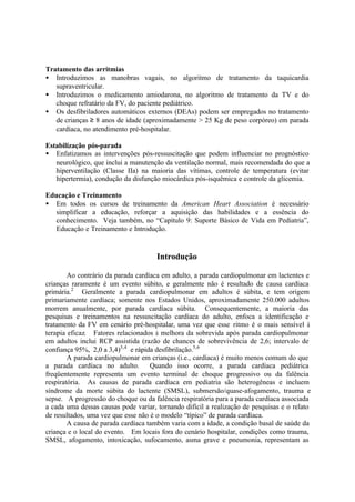Tratamento das arritmias
• Introduzimos as manobras vagais, no algoritmo de tratamento da taquicardia
supraventricular.
• Introduzimos o medicamento amiodarona, no algoritmo de tratamento da TV e do
choque refratário da FV, do paciente pediátrico.
• Os desfibriladores automáticos externos (DEAs) podem ser empregados no tratamento
de crianças ≥ 8 anos de idade (aproximadamente > 25 Kg de peso corpóreo) em parada
cardíaca, no atendimento pré-hospitalar.
Estabilização pós-parada
• Enfatizamos as intervenções pós-ressuscitação que podem influenciar no prognóstico
neurológico, que inclui a manutenção da ventilação normal, mais recomendada do que a
hiperventilação (Classe IIa) na maioria das vítimas, controle de temperatura (evitar
hipertermia), condução da disfunção miocárdica pós-isquêmica e controle da glicemia.
Educação e Treinamento
• Em todos os cursos de treinamento da American Heart Association é necessário
simplificar a educação, reforçar a aquisição das habilidades e a essência do
conhecimento. Veja também, no “Capítulo 9: Suporte Básico de Vida em Pediatria”,
Educação e Treinamento e Introdução.
Introdução
Ao contrário da parada cardíaca em adulto, a parada cardiopulmonar em lactentes e
crianças raramente é um evento súbito, e geralmente não é resultado de causa cardíaca
primária.2
Geralmente a parada cardiopulmonar em adultos é súbita, e tem origem
primariamente cardíaca; somente nos Estados Unidos, aproximadamente 250.000 adultos
morrem anualmente, por parada cardíaca súbita. Consequentemente, a maioria das
pesquisas e treinamentos na ressuscitação cardíaca do adulto, enfoca a identificação e
tratamento da FV em cenário pré-hospitalar, uma vez que esse ritmo é o mais sensível à
terapia eficaz. Fatores relacionados à melhora da sobrevida após parada cardiopulmonar
em adultos inclui RCP assistida (razão de chances de sobrevivência de 2,6; intervalo de
confiança 95%, 2,0 a 3,4)3,4
e rápida desfibrilação.5,6
A parada cardiopulmonar em crianças (i.e., cardíaca) é muito menos comum do que
a parada cardíaca no adulto. Quando isso ocorre, a parada cardíaca pediátrica
freqüentemente representa um evento terminal de choque progressivo ou da falência
respiratória. As causas de parada cardíaca em pediatria são heterogêneas e incluem
síndrome da morte súbita do lactente (SMSL), submersão/quase-afogamento, trauma e
sepse. A progressão do choque ou da falência respiratória para a parada cardíaca associada
a cada uma dessas causas pode variar, tornando difícil a realização de pesquisas e o relato
de resultados, uma vez que esse não é o modelo “típico” de parada cardíaca.
A causa de parada cardíaca também varia com a idade, a condição basal de saúde da
criança e o local do evento. Em locais fora do cenário hospitalar, condições como trauma,
SMSL, afogamento, intoxicação, sufocamento, asma grave e pneumonia, representam as
 