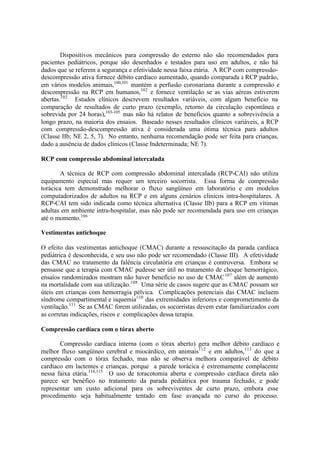 Dispositivos mecânicos para compressão do esterno não são recomendados para
pacientes pediátricos, porque são desenhados e testados para uso em adultos, e não há
dados que se referem a segurança e efetividade nessa faixa etária. A RCP com compressão-
descompressão ativa fornece débito cardíaco aumentado, quando comparada à RCP padrão,
em vários modelos animais,100,101
mantém a perfusão coronariana durante a compressão e
descompressão na RCP em humanos,102
e fornece ventilação se as vias aéreas estiverem
abertas.102
Estudos clínicos descrevem resultados variáveis, com algum benefício na
comparação de resultados de curto prazo (exemplo, retorno da circulação espontânea e
sobrevida por 24 horas),103-105
mas não há relatos de benefícios quanto a sobrevivência a
longo prazo, na maioria dos ensaios. Baseado nesses resultados clínicos variáveis, a RCP
com compressão-descompressão ativa é considerada uma ótima técnica para adultos
(Classe IIb; NE 2, 5, 7). No entanto, nenhuma recomendação pode ser feita para crianças,
dado a ausência de dados clínicos (Classe Indeterminada; NE 7).
RCP com compressão abdominal intercalada
A técnica de RCP com compressão abdominal intercalada (RCP-CAI) não utiliza
equipamento especial mas requer um terceiro socorrista. Essa forma de compressão
torácica tem demonstrado melhorar o fluxo sangüíneo em laboratório e em modelos
computadorizados de adultos na RCP e em alguns cenários clínicos intra-hospitalares. A
RCP-CAI tem sido indicada como técnica alternativa (Classe IIb) para a RCP em vítimas
adultas em ambiente intra-hospitalar, mas não pode ser recomendada para uso em crianças
até o momento.106
Vestimentas antichoque
O efeito das vestimentas antichoque (CMAC) durante a ressuscitação da parada cardíaca
pediátrica é desconhecida, e seu uso não pode ser recomendado (Classe III). A efetividade
das CMAC no tratamento da falência circulatória em crianças é controversa. Embora se
pensasse que a terapia com CMAC pudesse ser útil no tratamento de choque hemorrágico,
ensaios randomizados mostram não haver benefício no uso de CMAC107
além de aumento
na mortalidade com sua utilização.108
Uma série de casos sugere que as CMAC possam ser
úteis em crianças com hemorragia pélvica. Complicações potenciais das CMAC incluem
síndrome compartimental e isquemia110
das extremidades inferiores e comprometimento da
ventilação.111
Se as CMAC forem utilizadas, os socorristas devem estar familiarizados com
as corretas indicações, riscos e complicações dessa terapia.
Compressão cardíaca com o tórax aberto
Compressão cardíaca interna (com o tórax aberto) gera melhor débito cardíaco e
melhor fluxo sangüíneo cerebral e miocárdico, em animais112
e em adultos,113
do que a
compressão com o tórax fechado, mas não se observa melhora comparável de débito
cardíaco em lactentes e crianças, porque a parede torácica é extremamente complacente
nessa faixa etária.114,115
O uso de toracotomia aberta e compressão cardíaca direta não
parece ser benéfico no tratamento da parada pediátrica por trauma fechado, e pode
representar um custo adicional para os sobreviventes de curto prazo, embora esse
procedimento seja habitualmente tentado em fase avançada no curso do processo.
 