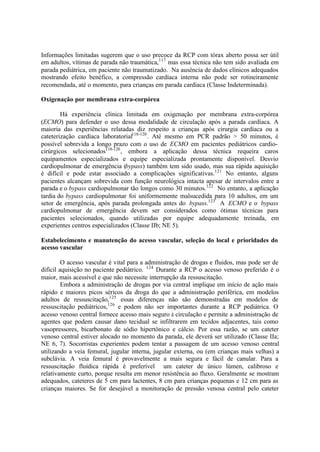 Informações limitadas sugerem que o uso precoce da RCP com tórax aberto possa ser útil
em adultos, vítimas de parada não traumática,117
mas essa técnica não tem sido avaliada em
parada pediátrica, em paciente não traumatizado. Na ausência de dados clínicos adequados
mostrando efeito benéfico, a compressão cardíaca interna não pode ser rotineiramente
recomendada, até o momento, para crianças em parada cardíaca (Classe Indeterminada).
Oxigenação por membrana extra-corpórea
Há experiência clínica limitada em oxigenação por membrana extra-corpórea
(ECMO) para defender o uso dessa modalidade de circulação após a parada cardíaca. A
maioria das experiências relatadas diz respeito a crianças após cirurgia cardíaca ou a
cateterização cardíaca laboratorial118-120
. Até mesmo em PCR padrão > 50 minutos, é
possível sobrevida a longo prazo com o uso de ECMO em pacientes pediátricos cardio-
cirúrgicos selecionados118-120
, embora a aplicação dessa técnica requeira caros
equipamentos especializados e equipe especializada prontamente disponível. Desvio
cardiopulmonar de emergência (bypass) também tem sido usado, mas sua rápida aquisição
é difícil e pode estar associado a complicações significativas.121
No entanto, alguns
pacientes alcançam sobrevida com função neurológica intacta apesar de intervalos entre a
parada e o bypass cardiopulmonar tão longos como 30 minutos.122
No entanto, a aplicação
tardia do bypass cardiopulmonar foi uniformemente malsucedida para 10 adultos, em um
setor de emergência, após parada prolongada antes do bypass.123
A ECMO e o bypass
cardiopulmonar de emergência devem ser considerados como ótimas técnicas para
pacientes selecionados, quando utilizadas por equipe adequadamente treinada, em
experientes centros especializados (Classe IIb; NE 5).
Estabelecimento e manutenção do acesso vascular, seleção do local e prioridades do
acesso vascular
O acesso vascular é vital para a administração de drogas e fluidos, mas pode ser de
difícil aquisição no paciente pediátrico. 124
Durante a RCP o acesso venoso preferido é o
maior, mais acessível e que não necessite interrupção da ressuscitação.
Embora a administração de drogas por via central implique em início de ação mais
rápido e maiores picos séricos da droga do que a administração periférica, em modelos
adultos de ressuscitação,125
essas diferenças não são demonstradas em modelos de
ressuscitação pediátricos,126
e podem não ser importantes durante a RCP pediátrica. O
acesso venoso central fornece acesso mais seguro à circulação e permite a administração de
agentes que podem causar dano tecidual se infiltrarem em tecidos adjacentes, tais como
vasopressores, bicarbonato de sódio hipertônico e cálcio. Por essa razão, se um cateter
venoso central estiver alocado no momento da parada, ele deverá ser utilizado (Classe IIa;
NE 6, 7). Socorristas experientes podem tentar a passagem de um acesso venoso central
utilizando a veia femural, jugular interna, jugular externa, ou (em crianças mais velhas) a
subclávia. A veia femural é provavelmente a mais segura e fácil de canular. Para a
ressuscitação fluídica rápida é preferível um cateter de único lúmen, calibroso e
relativamente curto, porque resulta em menor resistência ao fluxo. Geralmente se mostram
adequados, cateteres de 5 cm para lactentes, 8 cm para crianças pequenas e 12 cm para as
crianças maiores. Se for desejável a monitoração de pressão venosa central pelo cateter
 
