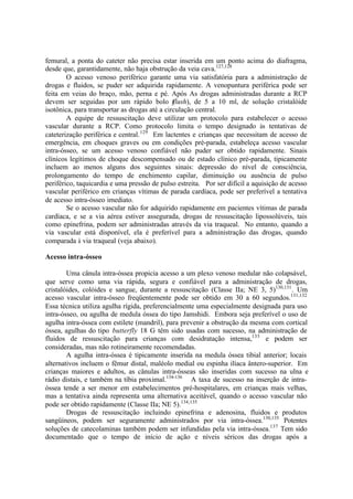 femural, a ponta do cateter não precisa estar inserida em um ponto acima do diafragma,
desde que, garantidamente, não haja obstrução da veia cava.127,128
O acesso venoso periférico garante uma via satisfatória para a administração de
drogas e fluidos, se puder ser adquirida rapidamente. A venopuntura periférica pode ser
feita em veias do braço, mão, perna e pé. Após As drogas administradas durante a RCP
devem ser seguidas por um rápido bolo (flush), de 5 a 10 ml, de solução cristalóide
isotônica, para transportar as drogas até a circulação central.
A equipe de ressuscitação deve utilizar um protocolo para estabelecer o acesso
vascular durante a RCP. Como protocolo limita o tempo designado às tentativas de
cateterização periférica e central.129
Em lactentes e crianças que necessitam de acesso de
emergência, em choques graves ou em condições pré-parada, estabeleça acesso vascular
intra-ósseo, se um acesso venoso confiável não puder ser obtido rapidamente. Sinais
clínicos legítimos de choque descompensado ou de estado clínico pré-parada, tipicamente
incluem ao menos alguns dos seguintes sinais: depressão do nível de consciência,
prolongamento do tempo de enchimento capilar, diminuição ou ausência de pulso
periférico, taquicardia e uma pressão de pulso estreita. Por ser difícil a aquisição de acesso
vascular periférico em crianças vítimas de parada cardíaca, pode ser preferível a tentativa
de acesso intra-ósseo imediato.
Se o acesso vascular não for adquirido rapidamente em pacientes vítimas de parada
cardíaca, e se a via aérea estiver assegurada, drogas de ressuscitação lipossolúveis, tais
como epinefrina, podem ser administradas através da via traqueal. No entanto, quando a
via vascular está disponível, ela é preferível para a administração das drogas, quando
comparada à via traqueal (veja abaixo).
Acesso intra-ósseo
Uma cânula intra-óssea propicia acesso a um plexo venoso medular não colapsável,
que serve como uma via rápida, segura e confiável para a administração de drogas,
cristalóides, colóides e sangue, durante a ressuscitação (Classe IIa; NE 3, 5)130,131
. Um
acesso vascular intra-ósseo freqüentemente pode ser obtido em 30 a 60 segundos.131,132
Essa técnica utiliza agulha rígida, preferencialmente uma especialmente designada para uso
intra-ósseo, ou agulha de medula óssea do tipo Jamshidi. Embora seja preferível o uso de
agulha intra-óssea com estilete (mandril), para prevenir a obstrução da mesma com cortical
óssea, agulhas do tipo butterfly 18 G têm sido usadas com sucesso, na administração de
fluidos de ressuscitação para crianças com desidratação intensa,133
e podem ser
consideradas, mas não rotineiramente recomendadas.
A agulha intra-óssea é tipicamente inserida na medula óssea tibial anterior; locais
alternativos incluem o fêmur distal, maléolo medial ou espinha ilíaca ântero-superior. Em
crianças maiores e adultos, as cânulas intra-ósseas são inseridas com sucesso na ulna e
rádio distais, e também na tíbia proximal.134-136
A taxa de sucesso na inserção de intra-
óssea tende a ser menor em estabelecimentos pré-hospitalares, em crianças mais velhas,
mas a tentativa ainda representa uma alternativa aceitável, quando o acesso vascular não
pode ser obtido rapidamente (Classe IIa; NE 5).134,135
Drogas de ressuscitação incluindo epinefrina e adenosina, fluidos e produtos
sangüíneos, podem ser seguramente administrados por via intra-óssea.130,135
Potentes
soluções de catecolaminas também podem ser infundidas pela via intra-óssea.137
Tem sido
documentado que o tempo de início de ação e níveis séricos das drogas após a
 
