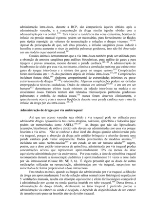 administração intra-óssea, durante a RCP, são comparáveis àqueles obtidos após a
administração vascular, e a concentração da droga similar àquelas obtidas com a
administração por via central.138
Para vencer a resistência das veias emissárias, bombas de
infusão ou pressão manual vigorosa podem ser necessárias, para fornecimento de fluidos
para rápida reposição de volumes de ressuscitação e soluções e drogas viscosas.139,140
Apesar da preocupação de que, sob altas pressões, a infusão sangüínea possa induzir à
hemólise e possa aumentar o risco de embolia pulmonar gordurosa, isso não foi observado
em um modelo experimental animal.141
Estudos animais demonstraram que a via intra-óssea também pode ser utilizada para
a obtenção de amostra sangüínea para análises bioquímicas, para análise de gases e para
tipagem e provas cruzadas, mesmo durante a parada cardíaca.142,143
A administração de
bicarbonato de sódio por essa via, no entanto, elimina a correlação próxima que existe entre
gases do sangue intra-ósseo e a mistura dos gases no sangue venoso.143
Complicações
foram notificadas em < 1% dos pacientes depois de infusão intra-óssea.144,145
Complicações
incluíram fratura tibial,146
síndrome compartimental de extremidades inferiores ou grave
extravasamento de drogas 147,148
e osteomielite. Algumas complicações podem ser evitadas
empregando-se técnicas cuidadosas. Dados de estudos em animais150,151
e em um em ser
humano152
demostraram efeitos locais mínimos da infusão intra-óssea na medula e no
crescimento ósseo. Embora tenham sido relatadas microscópicas partículas gordurosas
pulmonares e embolia de medula óssea,153
nunca foram descritos clinicamente, e
aparentemente ocorre com a mesma freqüência durante uma parada cardíaca sem o uso da
infusão da droga por via intra-óssea.153,154
Administração de drogas por via endotraqueal
Até que um acesso vascular seja obtido a via traqueal pode ser utilizada para
administrar drogas lipossolúveis tais como atropina, naloxone, epinefrina e lidocaína (que
podem ser memorizadas como ANEL).155,156
As drogas que não são lipossolúveis
(exemplo, bicarbonato de sódio e cálcio) não devem ser administradas por essa via porque
lesariam a via aérea. Não se conhece a dose ideal das drogas quando administradas pela
via traqueal, porque a absorção da droga pelo epitélio brônquico e alveolar durante uma
parada cardíaca pode variar amplamente. Dados provenientes de modelos animais,157
incluindo um suíno recém-nascido158
e um estudo de um ser humano adulto159
sugere,
porém, que a dose padrão intravenosa de epinefrina, administrada por via traqueal produz
concentrações séricas que representam aproximadamente 10% ou menos da dose
equivalente administrada por via endovenosa. Por essa razão, a dose de epinefrina traqueal
recomendada durante a ressuscitação pediátrica é aproximadamente 10 vezes a dose dada
por via intravascular (Classe IIb; NE 5, 6). É lógico presumir que as doses de outras
medicações utilizadas na ressuscitação, administradas por via traqueal, necessitem ser
aumentadas de forma proporcional à dose intravenosa.
Em estudos animais, quando as drogas são administradas por via traqueal, a diluição
da droga em aproximadamente 5 ml de solução salina normal (soro fisiológico) seguida por
5 ventilações manuais, resulta em absorção equivalente e efeito farmacológico comparável
à administração por cateter ou sonda gástrica inserida em tubo traqueal.160
Dessa forma, a
administração da droga diluída, diretamente no tubo traqueal é preferida porque a
administração via cateter ou sonda é desejada, e depende da disponibilidade de um cateter
de tamanho certo para ser inserido através do tubo traqueal.
 