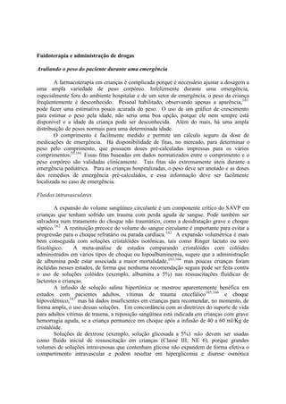 Fuidoterapia e administração de drogas
Avaliando o peso do paciente durante uma emergência
A farmacoterapia em crianças é complicada porque é necessário ajustar a dosagem a
uma ampla variedade de peso corpóreo. Infelizmente durante uma emergência,
especialmente fora do ambiente hospitalar e de um setor de emergência, o peso da criança
freqüentemente é desconhecido. Pessoal habilitado, observando apenas a aparência,161
pode fazer uma estimativa pouco acurada do peso. O uso de um gráfico de crescimento
para estimar o peso pela idade, não seria uma boa opção, porque ele nem sempre está
disponível e a idade da criança pode ser desconhecida. Além do mais, há uma ampla
distribuição de pesos normais para uma determinada idade.
O comprimento é facilmente medido e permite um cálculo seguro da dose de
medicações de emergência. Há disponibilidade de fitas, no mercado, para determinar o
peso pelo comprimento, que possuem doses pré-calculadas impressas para os vários
comprimentos.55,161
Essas fitas baseadas em dados normatizados entre o comprimento e o
peso corpóreo são validadas clinicamente. Tais fitas são extremamente úteis durante a
emergência pediátrica. Para as crianças hospitalizadas, o peso deve ser anotado e as doses
dos remédios de emergência pré-calculados, e essa informação deve ser facilmente
localizada no caso de emergência.
Fluidos intravasculares
A expansão do volume sangüíneo circulante é um componente crítico do SAVP em
crianças que tenham sofrido um trauma com perda aguda de sangue. Pode também ser
salvadora num tratamento do choque não traumático, como a desidratação grave e choque
séptico.162
A restituição precoce do volume do sangue circulante é importante para evitar a
progressão para o choque refratário ou parada cardíaca.162
A expansão volumétrica é mais
bem conseguida com soluções cristalóides isotônicas, tais como Ringer lactato ou soro
fisiológico. A meta-análise de estudos comparando cristalóides com colóides
administrados em vários tipos de choque ou hipoalbuminemia, sugere que a administração
de albumina pode estar associada a maior mortalidade,163,164
mas poucas crianças foram
incluídas nesses estudos, de forma que nenhuma recomendação segura pode ser feita contra
o uso de soluções colóides (exemplo, albumina a 5%) nas ressuscitações fluídicas de
lactentes e crianças.
A infusão de solução salina hipertônica se mostrou aparentemente benéfica em
estudos com pacientes adultos, vítimas de trauma encefálico165,166
e choque
hipovolêmico,167
mas há dados insuficientes em crianças para recomendar, no momento, de
forma ampla, o uso dessas soluções. Em concordância com as diretrizes do suporte de vida
para adultos vítimas de trauma, a reposição sangüínea está indicada em crianças com grave
hemorragia aguda, se a criança permanece em choque após a infusão de 40 a 60 ml/Kg de
cristalóide.
Soluções de dextrose (exemplo, solução glicosada a 5%) não devem ser usadas
como fluido inicial de ressuscitação em crianças (Classe III; NE 6), porque grandes
volumes de soluções intravenosas que contenham glicose não expandem de forma efetiva o
compartimento intravascular e podem resultar em hiperglicemia e diurese osmótica
 