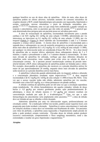 qualquer benefício no uso de doses altas de epinefrina. Além do mais, altas doses de
epinefrina podem ter efeitos adversos, incluindo aumento do consumo miocárdico de
oxigênio durante a RCP, estado hiperadrenérgico pós-parada com taquicardia, hipertensão e
ectopia ventricular, necrose miocárdica, e piora da disfunção miocárdica pós-
parada.187,188,191,192
Finalmente, uma vez que esteja bem estabelecida a grande variação na
resposta à catecolamina, entre os pacientes que não estão em parada,193,194
é possível que
uma determinada dose perigosa para um paciente possa ser salvadora para outro.
A dose de ressuscitação de epinefrina, recomendada inicialmente para a parada
cardíaca é de 0,01 mg/Kg (0,1 ml/Kg de uma solução 1:10.000), administrada por via
intravenosa ou intra-óssea ou 0,1 mg/Kg (0,1 ml/Kg de uma solução 1:1.000), por via
traqueal (Tabela 2 e Figura 2); doses repetidas são recomendadas a cada 3 a 5 minutos
enquanto a criança estiver parada. A mesma dose de epinefrina é recomendada para a
segunda dose e subsequentes, no caso de assistolia arresponsiva ou parada sem pulso, mas
doses mais altas de epinefrina (0,1 a 0,2 mg/Kg; 0,1 a 0,2 ml/Kg de uma solução 1:1.000),
por qualquer via intravascular pode ser considerada (Classe IIb; NE 6). Se a dose inicial
de epinefrina não se mostrar efetiva, administre doses subsequentes dentro de 3 a 5
minutos, e repita o procedimento a cada 3 a 5 minutos durante a ressuscitação. Se dose
mais elevada de epinefrina for utilizada, verifique que duas diferentes diluições de
epinefrina serão necessárias; tome cuidado para evitar erros na seleção da dose e
concentração corretas. Se o paciente possuir monitorização contínua da pressão intra-
arterial durante a RCP, doses subsequentes de epinefrina podem ser tituladas para o efeito.
Por exemplo, doses-padrão de epinefrina são razoáveis se a pressão diastólica aórtica for
maior do que aproximadamente 20 mmHg, enquanto doses mais elevadas de epinefrina
serão razoáveis se a pressão diastólica estiver mais baixa.
A epinefrina é absorvida quando administrada pela via traqueal, embora a absorção
e a concentração plasmática resultante sejam imprevisíveis.158,195
A dose traqueal
recomendada é de 0,1 mg/Kg (0,1 ml/Kg de uma solução 1:1.000) (Classe IIb; NE6). Uma
vez que o acesso vascular tenha sido obtido, administre epinefrina por via vascular,
iniciando com a dose 0,01 mg/Kg, se a vítima permanecer em parada cardíaca.
A infusão contínua de epinefrina pode ser útil uma vez que a circulação espontânea
esteja restabelecida. Os efeitos hemodinâmicos são aqueles relatados: infusão de doses
baixas (< 0,3 µg/Kg por minuto) geralmente produz ação predominantemente β-
adrenérgica, e doses de infusão maiores (> 0,3 µg/Kg por minuto) resultam em
vasoconstrição mediada por ação β- e α-adrenérgicas.196
Uma vez que a ação
farmacológica da catecolamina varia amplamente entre pacientes,194,197
a dose de infusão
deve ser titulada até que se obtenha o efeito desejado.
Administre epinefrina por uma via intravascular segura, preferencialmente em
circulação central. Se a medicação infiltrar nos tecidos, poderá causar isquemia local, com
progressão para lesão tecidual e ulceração. Epinefrina (e outras catecolaminas) é inativada
em soluções alcalinas e nunca deve ser misturada com bicarbonato de sódio. Em pacientes
com ritmo de perfusão, a epinefrina causa taquicardia e freqüentemente ampla pressão de
pulso e pode produzir ectopia ventricular. Elevadas doses de infusão podem produzir
excessiva vasoconstrição, comprometendo o fluxo sangüíneo mesentérico, renal e das
extremidades e resultar em grave hipertensão e taquiarritmias.187
Atropina
 