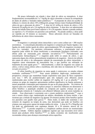 Há pouca informação em relação à dose ideal de cálcio na emergência. A dose
freqüentemente recomendada de 5 a 7 mg/Kg de cálcio elementar se baseia na extrapolação
de dados de adultos e limitados dados pediátricos.217
O preparado de cálcio de escolha na
infância é o cloreto de cálcio 10% (100mg/ml), porque fornece maior biodisponibilidade de
cálcio do que o gluconato de cálcio.217
A dose de 0,2 ml/Kg de cloreto de cálcio a 10%
fornecerá 20 mg/Kg do sal e 5,4 mg/Kg do cálcio elementar. A dose deve ser administrada
através da infusão lenta (push lento) superior a 10 a 20 segundos, durante a parada cardíaca,
ou superior a 5 a 10 minutos em pacientes com perfusão. Na parada cardíaca, a dose pode
ser repetida em 10 minutos se necessário. Doses adicionais devem ser baseadas em
deficiências de cálcio iônico mensuradas.
Magnésio
O magnésio é o principal cátion intracelular e serve como cofator em > 300 reações
enzimáticas. A concentração plasmática de magnésio é composta por frações ligadas e não
ligadas de modo similar àquela do cálcio; aproximadamente 50% do magnésio circulante é
livre (i.e., ionizado). Em pacientes criticamente enfermos, a concentração total de
magnésio pode refletir de forma insuficiente a concentração fisiológica (ionizada); essa
última pode ser mensurada com eletrodos íon-seletivos.218,219
Particularmente em
concentrações farmacológicas,220
o magnésio pode inibir os canais de cálcio, o que
representa alguns dos efeitos potencialmente terapêuticos do magnésio. Através da inibição
dos canais de cálcio e da subsequente redução da concentração do cálcio intracelular, o
magnésio causa relaxamento da musculatura lisa, o que justifica sua utilização no
tratamento da asma aguda grave.221
Adicionalmente, o efeito do magnésio nos canais de
cálcio, e talvez outros efeitos sobre a membrana, têm sido úteis no tratamento de TV com
torsades de pointes.222
O efeito benéfico do magnésio na asma aguda é controverso; os estudos relatam
resultados conflitantes.221,223,224
Num ensaio pediátrico duplo-cego, randomizado e
prospectivo, crianças que mantinham função respiratória ruim (pico de fluxo expiratório
com taxa < 60% do predeterminado) após três inalações com albuterol, foram
randomizadas para receber sulfato de magnésio (25 mg/Kg até 2 g) ou placebo.221
As
crianças no grupo do magnésio apresentaram melhora significativa na função pulmonar e
menor propensão à internação para tratamento do que as do grupo placebo. Os critérios de
ingresso para esse estudo podem explicar porque os anteriores falharam em demonstrar o
efeito benéfico: a população estudada era composta por aquelas crianças em que a
administração rotineira de 3 inalações com albuterol falharam antes de serem incluídas no
estudo. Essa observação é consistente com o ensaio pediátrico randomizado,225
cego e
com o ensaio clínico cego, randomizado em adultos, desenhados de forma similar, e que
mostram que a infusão de magnésio (2g durante 20 minutos) produz efeito benéfico apenas
nos pacientes com quadro mais graves.226
Deste modo, os dados não sustentam o uso
rotineiro do magnésio na terapia da asma, mas demostram que pode ser benéfico em
crianças com asma grave apesar da terapia médica de rotina. A dose de 25 a 50mg/Kg (até
2g) pode ser administrada com segurança durante 10 a 20 minutos, através da via
intravenosa.225,227
A pressão sangüínea e a freqüência cardíaca devem ser monitorizadas
durante a infusão. Embora algumas evidências sugiram que seja necessário nível sérico
inicial para produzir efeito benéfico,228,229
os dados existentes são insuficientes para
recomendar esforço para alcançar concentração sérica específica.
 