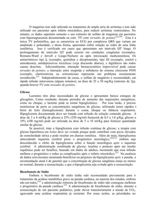 O magnésio tem sido utilizado no tratamento de ampla série de arritmias e tem sido
utilizado em pacientes após infarto miocárdico, para reduzir arritmias ventriculares. No
entanto, os dados suportam somente o uso rotineiro do sulfato de magnésio em pacientes
com hipomagnesemia documentada ou com TV com torsades de pointes222,230
. Esta é a
única TV polimórfica, que se caracteriza ao ECG por complexos QRS que variam em
amplitude e polaridade, e dessa forma, aparentam sofrer rotação ao redor de uma linha
isoelétrica. Isso é verificado em casos que apresentam um intervalo QT longo. O
prolongamento do intervalo QT pode ocorrer em condições congênitas (exemplos,
Romano-Ward e Jervell e Lange-Nielsen) ou após intoxicação medicamentosa. Os
antiarrítmicos tipo IA (exemplo, quinidina e disopiramida), tipo III (exemplo, sotalol e
amiodarona), antidepressivos tricíclicos (veja discussão abaixo), e digitálicos são todos
causas descritas. Adicionalmente, interação farmacocinética imprevisível pode causar
torsades de pointes; a interação entre sisaprida e inibidores do sistema citocromo P450
(exemplo, claritromicina ou eritromicina) representa um problema recentemente
reconhecido.231
Independentemente da causa, o sulfato de magnésio é recomendado, em
rápida infusão intravenosa (alguns minutos), na dose de 25 a 50 mg/Kg (máximo de 2g),
quando houver TV com torsades de pointes.
Glicose
Lactentes têm altas necessidades de glicose e apresentam baixos estoques de
glicogênio. Como resultado, durante períodos de aumento das requisições energéticas,
como no choque, o lactente pode se tornar hipoglicêmico. Por essa razão, é preciso
monitorizar de perto as concentrações sangüíneas de glicose, utilizando testes rápidos à
beira do leito (hemoglicoteste) durante o coma, choque ou falência respiratória.
Hipoglicemia documentada deve ser tratada com infusão de solução contendo glicose. A
dose de 2 a 4 ml/Kg de glicose a 25% (250 mg/ml) fornecerá de 0,5 a 1,0 g/Kg; glicose a
10% (100 mg/ml) pode ser utilizada na dose de 5 a 10 ml/Kg para fornecer quantidade
similar de glicose.
Se possível, trate a hipoglicemia com infusão contínua de glicose; a terapia com
glicose hipertônica em bolus deve ser evitada porque pode contribuir com picos elevados
de osmolaridade sérica e pode resultar em diurese osmótica. Além do mais, hiperglicemia
antecedendo isquemia cerebral piora o prognóstico neurológico,169,232
embora seja
desconhecido o efeito da hiperglicemia sobre a função neurológica após a isquemia
cerebral. A administração combinada de glicose, insulina e potássio após um insulto
isquêmico pode ser benéfico, baseado em dados de adultos, mostrando que essa infusão
melhora o prognóstico e reduz as complicações após o infarto miocárdico.233
Na ausência
de dados convincentes mostrando benefícios ou prejuízos da hiperglicemia após a parada, a
recomendação atual é de garantir que a concentração de glicose sangüínea esteja ao menos
no normal, durante a ressuscitação, e que a hipoglicemia seja evitada após a ressuscitação.
Bicarbonato de Sódio
Embora o bicarbonato de sódio tenha sido recomendado previamente para o
tratamento da acidose metabólica grave na parada cardíaca, na maioria dos estudos, embora
não em todos,234
a administração rotineira de bicarbonato de sódio não conseguiu melhorar
o prognóstico da parada cardíaca.235
A administração de bicarbonato de sódio, durante a
ressuscitação de um paciente pediátrico, pode elevar transitoriamente a tensão de CO2,
agravando uma acidose respiratória já existente. Por essas razões, as prioridades no
 