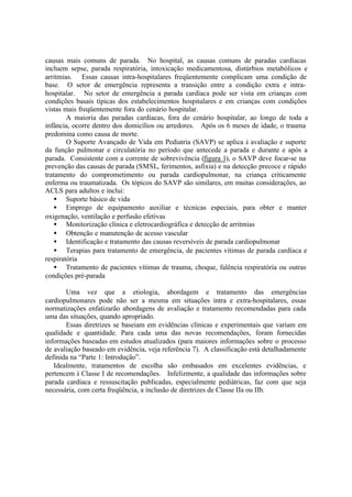 causas mais comuns de parada. No hospital, as causas comuns de paradas cardíacas
incluem sepse, parada respiratória, intoxicação medicamentosa, distúrbios metabólicos e
arritmias. Essas causas intra-hospitalares freqüentemente complicam uma condição de
base. O setor de emergência representa a transição entre a condição extra e intra-
hospitalar. No setor de emergência a parada cardíaca pode ser vista em crianças com
condições basais típicas dos estabelecimentos hospitalares e em crianças com condições
vistas mais freqüentemente fora do cenário hospitalar.
A maioria das paradas cardíacas, fora do cenário hospitalar, ao longo de toda a
infância, ocorre dentro dos domicílios ou arredores. Após os 6 meses de idade, o trauma
predomina como causa de morte.
O Suporte Avançado de Vida em Pediatria (SAVP) se aplica à avaliação e suporte
da função pulmonar e circulatória no período que antecede a parada e durante e após a
parada. Consistente com a corrente de sobrevivência (figura 1), o SAVP deve focar-se na
prevenção das causas de parada (SMSL, ferimentos, asfixia) e na detecção precoce e rápido
tratamento do comprometimento ou parada cardiopulmonar, na criança criticamente
enferma ou traumatizada. Os tópicos do SAVP são similares, em muitas considerações, ao
ACLS para adultos e inclui:
• Suporte básico de vida
• Emprego de equipamento auxiliar e técnicas especiais, para obter e manter
oxigenação, ventilação e perfusão efetivas
• Monitorização clínica e eletrocardiográfica e detecção de arritmias
• Obtenção e manutenção de acesso vascular
• Identificação e tratamento das causas reversíveis de parada cardiopulmonar
• Terapias para tratamento de emergência, de pacientes vítimas de parada cardíaca e
respiratória
• Tratamento de pacientes vítimas de trauma, choque, falência respiratória ou outras
condições pré-parada
Uma vez que a etiologia, abordagem e tratamento das emergências
cardiopulmonares pode não ser a mesma em situações intra e extra-hospitalares, essas
normatizações enfatizarão abordagens de avaliação e tratamento recomendadas para cada
uma das situações, quando apropriado.
Essas diretrizes se baseiam em evidências clínicas e experimentais que variam em
qualidade e quantidade. Para cada uma das novas recomendações, foram fornecidas
informações baseadas em estudos atualizados (para maiores informações sobre o processo
de avaliação baseado em evidência, veja referência 7). A classificação está detalhadamente
definida na “Parte 1: Introdução”.
Idealmente, tratamentos de escolha são embasados em excelentes evidências, e
pertencem à Classe I de recomendações. Infelizmente, a qualidade das informações sobre
parada cardíaca e ressuscitação publicadas, especialmente pediátricas, faz com que seja
necessária, com certa freqüência, a inclusão de diretrizes de Classe IIa ou IIb.
 
