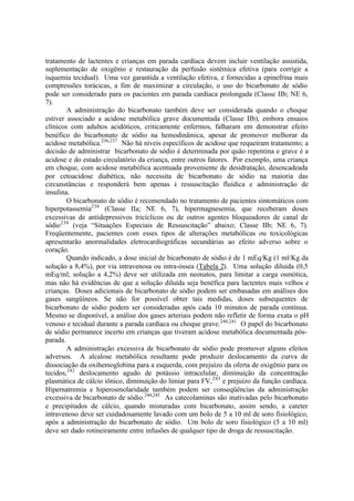 tratamento de lactentes e crianças em parada cardíaca devem incluir ventilação assistida,
suplementação de oxigênio e restauração da perfusão sistêmica efetiva (para corrigir a
isquemia tecidual). Uma vez garantida a ventilação efetiva, e fornecidas a epinefrina mais
compressões torácicas, a fim de maximizar a circulação, o uso do bicarbonato de sódio
pode ser considerado para os pacientes em parada cardíaca prolongada (Classe IIb; NE 6,
7).
A administração do bicarbonato também deve ser considerada quando o choque
estiver associado a acidose metabólica grave documentada (Classe IIb), embora ensaios
clínicos com adultos acidóticos, criticamente enfermos, falharam em demonstrar efeito
benéfico do bicarbonato de sódio na hemodinâmica, apesar de promover melhorar da
acidose metabólica.236,237
Não há níveis específicos de acidose que requeiram tratamento; a
decisão de administrar bicarbonato de sódio é determinada por quão repentina e grave é a
acidose e do estado circulatório da criança, entre outros fatores. Por exemplo, uma criança
em choque, com acidose metabólica acentuada proveniente de desidratação, desencadeada
por cetoacidose diabética, não necessita de bicarbonato de sódio na maioria das
circunstâncias e responderá bem apenas à ressuscitação fluídica e administração de
insulina.
O bicarbonato de sódio é recomendado no tratamento de pacientes sintomáticos com
hiperpotassemia238
(Classe IIa; NE 6, 7), hipermagnesemia, que receberam doses
excessivas de antidepressivos tricíclicos ou de outros agentes bloqueadores de canal de
sódio239
(veja “Situações Especiais de Ressuscitação” abaixo; Classe IIb; NE 6, 7).
Freqüentemente, pacientes com esses tipos de alterações metabólicas ou toxicológicas
apresentarão anormalidades eletrocardiográficas secundárias ao efeito adverso sobre o
coração.
Quando indicado, a dose inicial de bicarbonato de sódio é de 1 mEq/Kg (1 ml/Kg da
solução a 8,4%), por via intravenosa ou intra-óssea (Tabela 2). Uma solução diluída (0,5
mEq/ml; solução a 4,2%) deve ser utilizada em neonatos, para limitar a carga osmótica,
mas não há evidências de que a solução diluída seja benéfica para lactentes mais velhos e
crianças. Doses adicionais de bicarbonato de sódio podem ser embasadas em análises dos
gases sangüíneos. Se não for possível obter tais medidas, doses subsequentes de
bicarbonato de sódio podem ser consideradas após cada 10 minutos de parada contínua.
Mesmo se disponível, a análise dos gases arteriais podem não refletir de forma exata o pH
venoso e tecidual durante a parada cardíaca ou choque grave.240,241
O papel do bicarbonato
de sódio permanece incerto em crianças que tiveram acidose metabólica documentada pós-
parada.
A administração excessiva de bicarbonato de sódio pode promover alguns efeitos
adversos. A alcalose metabólica resultante pode produzir deslocamento da curva de
dissociação da oxihemoglobina para a esquerda, com prejuízo da oferta de oxigênio para os
tecidos,242
deslocamento agudo de potássio intracelular, diminuição da concentração
plasmática de cálcio iônico, diminuição do limiar para FV,243
e prejuízo da função cardíaca.
Hipernatremia e hiperosmolaridade também podem ser conseqüências da administração
excessiva de bicarbonato de sódio.244,245
As catecolaminas são inativadas pelo bicarbonato
e precipitados de cálcio, quando misturadas com bicarbonato, assim sendo, a cateter
intravenoso deve ser cuidadosamente lavado com um bolo de 5 a 10 ml de soro fisiológico,
após a administração do bicarbonato de sódio. Um bolo de soro fisiológico (5 a 10 ml)
deve ser dado rotineiramente entre infusões de qualquer tipo de droga de ressuscitação.
 