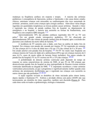 mudanças na freqüência cardíaca em resposta à terapia. A maioria das arritmias
pediátricas é conseqüência de hipoxemia, acidose e hipotensão e não causa destes estados
clínicos, entretanto crianças com miocardite ou cardiomiopatia têm risco aumentado de
arritmias primárias, assim como crianças após cirurgia cardíaca. Além disso várias drogas
ingeridas em quantidades terapêuticas ou tóxicas podem causar arritmias. Quando o ritmo
é registrado nas vitimas de parada cardíaca fora do hospital, no departamento de
emergência e no hospital, a maioria tem assistolia ou formas de bradiarritmia, com
freqüência com complexo QRS alargado. 2 17
Aproximadamente 10% das paradas cardíacas registradas têm FV ou TV sem
pulso.2
Em um grande estudo retrospectivo pediátrico, FV foi observada em
aproximadamente 20% das vítimas de parada cardíaca fora do hospital, após a exclusão dos
pacientes com síndrome da morte súbita do lactente. 175
A incidência de FV aumenta com a idade, com base na análise de dados fora do
hospital. Em crianças com parada não causada por trauma, FV foi registrada em somente
3% das crianças de 0 a 8 anos de idade mas o foi em 17% das vitimas de 8 a 30 anos. 246
Em estudo anterior com paradas fora do hospital, 175
FV/TV foi muito mais freqüente em
crianças maiores de 9 anos de idade até a adolescência (20%) que em crianças menores de 4
anos (6,1%, casos de morte súbita do lactente foram incluídos). Em outros estudos de
parada fora do hospital, FV ou TV ocorreu em 9% a 15% das crianças. 190 247
A probabilidade de detectar arritmia ventricular pode depender do tempo de
resposta ou outras características do sistema do SME, já que 4% de 300 crianças que
desenvolveram parada fora do hospital na área metropolitada de Houston tiveram arritmia
ventricular identificada na chegada do SME. 17
É importante reconhecer e tratar arritmias
ventriculares precocemente, já que o prognóstico é significativamente melhor quando estas
arritmias são prontamente desfibriladas que o registrado nas crianças com assistolia ou
outros ritmos que não perfunfem.175 190 247
A seção seguinte revisará os distúrbios de ritmo iniciando pelos ritmos lentos,
depois rápidos e finalmente FV. Embora a atividade elétrica sem pulso (AESP) não seja
tecnicamente um distúrbio de ritmo específico, também será discutida (Figura 6). Para
cada ritmo serão revisados a epidemiologia, etiologia e tratamento.
 