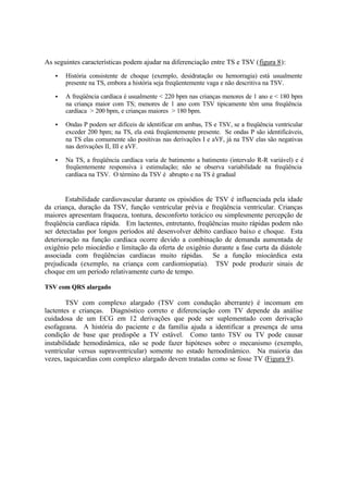 As seguintes características podem ajudar na diferenciação entre TS e TSV (figura 8):
• História consistente de choque (exemplo, desidratação ou hemorragia) está usualmente
presente na TS, embora a história seja freqüentemente vaga e não descritiva na TSV.
• A freqüência cardíaca é usualmente < 220 bpm nas crianças menores de 1 ano e < 180 bpm
na criança maior com TS; menores de 1 ano com TSV tipicamente têm uma freqüência
cardíaca > 200 bpm, e crianças maiores > 180 bpm.
• Ondas P podem ser difíceis de identificar em ambas, TS e TSV, se a freqüência ventricular
exceder 200 bpm; na TS, ela está freqüentemente presente. Se ondas P são identificáveis,
na TS elas comumente são positivas nas derivações I e aVF, já na TSV elas são negativas
nas derivações II, III e aVF.
• Na TS, a freqüência cardíaca varia de batimento a batimento (intervalo R-R variável) e é
freqüentemente responsiva à estimulação; não se observa variabilidade na freqüência
cardíaca na TSV. O término da TSV é abrupto e na TS é gradual
Estabilidade cardiovascular durante os episódios de TSV é influenciada pela idade
da criança, duração da TSV, função ventricular prévia e freqüência ventricular. Crianças
maiores apresentam fraqueza, tontura, desconforto torácico ou simplesmente percepção de
freqüência cardíaca rápida. Em lactentes, entretanto, freqüências muito rápidas podem não
ser detectadas por longos períodos até desenvolver débito cardíaco baixo e choque. Esta
deterioração na função cardíaca ocorre devido a combinação de demanda aumentada de
oxigênio pelo miocárdio e limitação da oferta de oxigênio durante a fase curta da diástole
associada com freqüências cardíacas muito rápidas. Se a função miocárdica esta
prejudicada (exemplo, na criança com cardiomiopatia). TSV pode produzir sinais de
choque em um período relativamente curto de tempo.
TSV com QRS alargado
TSV com complexo alargado (TSV com condução aberrante) é incomum em
lactentes e crianças. Diagnóstico correto e diferenciação com TV depende da análise
cuidadosa de um ECG em 12 derivações que pode ser suplementado com derivação
esofageana. A história do paciente e da família ajuda a identificar a presença de uma
condição de base que predispõe a TV estável. Como tanto TSV ou TV pode causar
instabilidade hemodinâmica, não se pode fazer hipóteses sobre o mecanismo (exemplo,
ventricular versus supraventricular) somente no estado hemodinâmico. Na maioria das
vezes, taquicardias com complexo alargado devem tratadas como se fosse TV (Figura 9).
 
