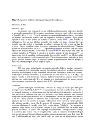 Figura 9. algoritmo pediátrico de taquicardia perfusão inadequada
Tratamento da TSV
Manobras vagais
Em crianças com sintomas leves que estão hemodinamicamente estáveis ou durante
a preparação para cardioversão ou terapia com drogas, manobras vagais podem ser tentadas
(Classe IIa; NE 4, 5, 7, 8). Taxas de sucesso com estas manobras são variáveis e dependem
da presença de condições de base, nível de cooperação e idade do paciente. Água gelada
aplicada à face é a mais efetiva em lactentes e crianças jovens 257 258
Outro método é a
utilização de luva ou saco plástico contendo gelo picado com água. Cuidado deve ser
tomado para não obstruir a ventilação ao aplicar a mistura de gelo e água na face da
criança. Outras manobras vagais (exemplo, massagem do seio carotídeo ou Valsalva)
podem ser efetivas (Classe IIb; NE 5, 7) e parecem ser seguras de acordo com dos dados
obtidos em crianças maiores, adolescentes e adultos.259 260 261
Em criança uma forma de
realizar manobra de Valsalva é orientá-la a assoprar através de um canudinho.260
A
despeito do tipo de manobra vagal empregada, deve-se obter um ECG em 12 derivações
antes e após a manobra e realizar monitorização ECG continua durante a aplicação de água
gelada ou outra manobra vagal. A aplicação externa de pressão ocular pode ser perigosa e
não deve ser utilizada para induzir resposta vagal.
Cardioversão
TSV que causa instabilidade circulatória (exemplo, falência cardíaca congestiva
com perfusão periférica diminuída, aumento do trabalho respiratório e nível de consciência
alterados ou hipotensão) é mais facilmente tratada com cardioversão elétrica ou química.
Cardioversão elétrica sincronizada é recomendada na dose inicial de 0,5 a 1 J/Kg. Se
acesso vascular já está disponível, adenosina pode ser administrada antes da cardioversão
elétrica, mas cardioversão não deve ser atrasada se o estabelecimento do acesso vascular
(intravenoso ou intra-ósseo) for requerer mais de 20 a 30 segundos.
Adenosina
Quando medicações são indicadas, adenosina é a droga de escolha para TSV para
crianças (Classe IIa; NE 2, 3, 7).256 262
Se o paciente está instável, a cardioversão não deve
ser atrasada enquanto se obtém acesso vascular para administrar adenosina. Adenosina é
um nucleosídeo endógeno que age em receptores específicos causando um bloqueio
temporário da condução através do nó AV; interrompe o circuito de reentrada que envolve
o nó AV. Estes circuitos de reentrada são o mecanismo de base para a maioria dos
episódios de TSV em lactentes e crianças. Adenosina é muito efetiva; e efeitos colaterais
são mínimos devido à meia-vida de somente 10 segundos. Com monitorização ECG
continua, administrar 0,1 mg/kg como bolus venoso rápido (Tabela 2). Para aumentar a
oferta da droga no seu sítio de ação no coração, o local de injeção deve ser o mais perto
possível do coração. A técnica com 2 seringas é recomendada, 1 seringa contendo a droga
e 1 contendo pelo menos 5 mL de solução salina. Como a adenosina é metabolizada por
uma enzima na superfície das células vermelhas (adenosina deaminase), uma dose maior da
que é administrada por uma veia central pode ser requerida na administração venosa
 