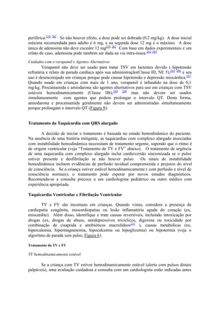 periférica.256 262
Se não houver efeito, a dose pode ser dobrada (0.2 mg/kg). A dose inicial
máxima recomendada para adulto é 6 mg, e na segunda dose 12 mg é o máximo. A dose
única de adenosina não deve exceder 12 mg256 262
Com base em dados experimentais e um
relato de caso, adenosina pode também ser dada na via intra-óssea.263 264
Cuidados com o verapamil e Agentes Alternativos
Verapamil não deve ser usado para tratar TSV em lactentes devido à hipotensão
refratária e relato de parada cardíaca após sua administração(Classe III; NE 5),265 266
e seu
uso é desencorajado em crianças porque pode causar hipotensão e depressão miocárdica.267
Quando usado em crianças com mais de 1 ano, verapamil é infundido na dose de 0,1
mg/kg. Procainamida e amiodarona são agentes alternativos para uso em crianças com TSV
estáveis hemodinamicamente (Classe IIb),268 269
mas não devem ser usados
simultaneamente com agentes que podem prolongar o intervalo QT. Desta forma,
amiodarona e procainamida geralmente não devem ser administradas simultaneamente
porque prolongam o intervalo QT (Figura 9).
Tratamento da Taquicardia com QRS alargado
A decisão de iniciar o tratamento é baseada no estado hemodinâmico do paciente.
Na ausência de uma história mitigante, as taquicardias com complexo alargado associadas
com instabilidade hemodinâmica necessitam de tratamento urgente, supondo que o ritmo é
de origem ventricular (veja “Tratamento de TV e FV” abaixo). O tratamento de urgência
de uma taquicardia com complexo alargado inclui cardioversão sincronizada se o pulso
estiver presente e desfibrilação se não houver pulso. Os sinais de instabilidade
hemodinâmica incluem evidências de perfusão tecidual comprometida e prejuízo do nível
de consciência. Se a criança estiver estável hemodinamicamente ( com perfusão e nível de
consciência normais), o tratamento pode esperar por novos estudos diagnósticos.
Recomenda-se a consulta precoce a um cardiologista pediátrico ou outro médico com
experiência apropriada.
Taquicardia Ventricular e Fibrilação Ventricular
TV e FV são incomuns em crianças. Quando vistas, considere a presença de
cardiopatia congênita, miocardiopatias ou lesão inflamatória aguda do coração (ex,
miocardite). Além disso, identifique e trate causas reversíveis, incluindo intoxicação por
drogas (ex, drogas de abuso, antidepressivos tricíclicos, digoxina ou toxicidade por
combinação de cisaprida e antibióticos macrolídeos231
), causas metabólicas (ex,
hipercalemia, hipermagnesemia, hipocalcemia ou hipoglicemia) ou hipotermia (veja o
algoritmo de parada sem pulso, Figura 6).
Tratamento da TV e FV
TV hemodinamicamente estável
Se a criança com TV estiver hemodinamicamente estável (alerta com pulsos distais
palpáveis), uma avaliação cuidadosa e consulta com um cardiologista estão indicadas antes
 
