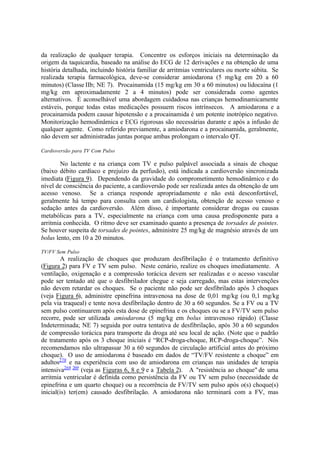 da realização de qualquer terapia. Concentre os esforços iniciais na determinação da
origem da taquicardia, baseado na análise do ECG de 12 derivações e na obtenção de uma
história detalhada, incluindo história familiar de arritmias ventriculares ou morte súbita. Se
realizada terapia farmacológica, deve-se considerar amiodarona (5 mg/kg em 20 a 60
minutos) (Classe IIb; NE 7). Procainamida (15 mg/kg em 30 a 60 minutos) ou lidocaína (1
mg/kg em aproximadamente 2 a 4 minutos) pode ser considerada como agentes
alternativos. É aconselhável uma abordagem cuidadosa nas crianças hemodinamicamente
estáveis, porque todas estas medicações possuem riscos intrínsecos. A amiodarona e a
procainamida podem causar hipotensão e a procainamida é um potente inotrópico negativo.
Monitorização hemodinâmica e ECG rigorosas são necessárias durante e após a infusão de
qualquer agente. Como referido previamente, a amiodarona e a procainamida, geralmente,
não devem ser administradas juntas porque ambas prolongam o intervalo QT.
Cardioversão para TV Com Pulso
No lactente e na criança com TV e pulso palpável associada a sinais de choque
(baixo débito cardíaco e prejuízo da perfusão), está indicada a cardioversão sincronizada
imediata (Figura 9). Dependendo da gravidade do comprometimento hemodinâmico e do
nível de consciência do paciente, a cardioversão pode ser realizada antes da obtenção de um
acesso venoso. Se a criança responde apropriadamente e não está desconfortável,
geralmente há tempo para consulta com um cardiologista, obtenção de acesso venoso e
sedação antes da cardioversão. Além disso, é importante considerar drogas ou causas
metabólicas para a TV, especialmente na criança com uma causa predisponente para a
arritmia conhecida. O ritmo deve ser examinado quanto a presença de torsades de pointes.
Se houver suspeita de torsades de pointes, administre 25 mg/kg de magnésio através de um
bolus lento, em 10 a 20 minutos.
TV/FV Sem Pulso
A realização de choques que produzam desfibrilação é o tratamento definitivo
(Figura 2) para FV e TV sem pulso. Neste cenário, realize os choques imediatamente. A
ventilação, oxigenação e a compressão torácica devem ser realizadas e o acesso vascular
pode ser tentado até que o desfibrilador chegue e seja carregado, mas estas intervenções
não devem retardar os choques. Se o paciente não pode ser desfibrilado após 3 choques
(veja Figura 6), administre epinefrina intravenosa na dose de 0,01 mg/kg (ou 0,1 mg/kg
pela via traqueal) e tente nova desfibrilação dentro de 30 a 60 segundos. Se a FV ou a TV
sem pulso continuarem após esta dose de epinefrina e os choques ou se a FV/TV sem pulso
recorre, pode ser utilizada amiodarona (5 mg/kg em bolus intravenoso rápido) (Classe
Indeterminada; NE 7) seguida por outra tentativa de desfibrilação, após 30 a 60 segundos
de compressão torácica para transporte da droga até seu local de ação. (Note que o padrão
de tratamento após os 3 choque iniciais é “RCP-droga-choque, RCP-droga-choque”. Nós
recomendamos não ultrapassar 30 a 60 segundos de circulação artificial antes do próximo
choque). O uso de amiodarona é baseado em dados de “TV/FV resistente a choque” em
adultos270
e na experiência com uso de amiodarona em crianças nas unidades de terapia
intensiva268 269
(veja as Figuras 6, 8 e 9 e a Tabela 2). A "resistência ao choque" de uma
arritmia ventricular é definida como persistência da FV ou TV sem pulso (necessidade de
epinefrina e um quarto choque) ou a recorrência de FV/TV sem pulso após o(s) choque(s)
inicial(is) ter(em) causado desfibrilação. A amiodarona não terminará com a FV, mas
 