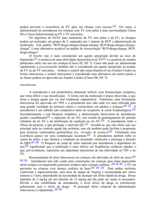 poderá prevenir a recorrência de FV após um choque com sucesso.270
Em suma, a
administração de amiodarona em crianças com TV com pulso é uma recomendação Classe
IIb e Classe Indeterminada na FV e TV sem pulso.
No algoritmo de SAVC para tratamento da TV sem pulso e da FV, os choques
podem ser realizados em grupos de 3, separados por 1 minuto de RCP e administração de
medicação. Este padrão “RCP-droga-choque-choque-choque, RCP-droga-choque-choque-
choque” é uma alternativa aceitável ao padrão de ressuscitação “RCP-droga-choque, RCP-
droga-choque”.
O bretílio não é mais considerado um agente apropriado devido ao risco de
hipotensão,271
a ausência de uma efetividade demonstrável na TV272
e a ausência de estudos
publicados sobre seu uso em crianças (Classe III; NE 7). Como não pode ser administrada
rapidamente, a procainamida também não é considerada um agente apropriado na terapia
da FV ou da TV sem pulso. Embora o sotalol não esteja disponível nos Estados Unidos na
forma intravenosa, o sotalol intravenoso é considerado uma alternativa em outros países e
no futuro poderá ser aprovado nos Estados Unidos (Classe IIb; NE 7).
Amiodarona
A amiodarona é um antiarritmico altamente solúvel, com farmacologia complexa,
que torna difícil a sua classificação. A forma oral da medicação é pouco absorvida, o que
torna a terapia aguda por via oral totalmente impraticável. Entretanto, uma formulação
intravenosa foi aprovada em 1995 e a amiodarona tem sido cada vez mais utilizada para
uma grande variedade de arritmias atriais e ventriculares em adultos e crianças.268 273
A
amiodarona é um inibidor não competitivo tanto de receptores α como ß-adrenérgicos.274
Secundariamente a este bloqueio simpático, a administração intravenosa de amiodarona
produz vasodilatação275
e supressão do nó AV; este resulta do prolongamento do período
refratário do nó AV e da lentificação da condução no nó AV.276
A amiodarona inibe o
efluxo de potássio, o que prolonga o intervalo QT.277
Acredita-se que este efeito seja sua
principal ação no controle agudo das arritmias, mas ele também pode facilitar a propensão
para arritmias ventriculares polimórficas (ex, torsades de pointes).278
Felizmente essa
ocorrência parece ser uma complicação incomum.279
A amiodarona também inibe os
canais de sódio, o que diminui a condução no miocárdio ventricular e prolonga a duração
do QRS.279 280
O bloqueio de canal de sódio induzido por amiodarona é dependente do
uso,280
significando que a medicação é mais efetiva em freqüências cardíacas rápidas, o
que, provavelmente, representa um importante mecanismo de sua efetividade na TSV e na
TV.
Recomendação da dose intravenosa em crianças são derivadas de série de casos.268
269 281
. Amiodarona tem sido usada mais comumente em crianças para tratar taquicardia
atrial ectópica ou taquicardia juncional ectópica após cirurgia cardíaca. 268 281 282
e TV em
pacientes ou crianças com doença cardíaca de base.268 269 283
Para ambas arritmias
ventricular e supraventricular, uma dose de ataque de 5mg/kg é recomendada por vários
minutos a 1 hora, dependendo da necessidade de alcançar um efeito rápido da droga. Doses
repetidas de 5 mg/kg até um máximo de 15 mg/kg por dia pode ser usada se necessário.
Devido a alta solubilidade da amiodarona, o nível sérico da droga se correlaciona
pobremente com o efeito da droga. O principal efeito colateral da administração
intravenosa é a hipotensão. 268 284
 