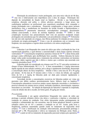 Eliminação da amiodarona é muito prolongada, com uma meia vida de até 40 dias,
285
mas isto é relativamente sem importância com a dose de ataque. Eliminação não
depende da normalidade da função renal ou hepática. Devido a sua farmacologia
complexa, absorção oral pobre, e, efeitos adversos potenciais a longo prazo, um
cardiologista pediátrico ou profissional com experiência semelhante deve comandar a
terapia prolongada com a amiodarona. Potenciais complicações a longo prazo incluem
interferência com o metabolismo do hormônio da tiróide levando a hipotireoidismo e
hipertireoidismo,286
pneumonite intersticial, microdepósitos corneanos, descoloração
cutânea cinza-azulada, e níveis de enzimas hepáticas elevadas. 287
SARA é uma
complicação incomum mas potencialmente fatal vista em pacientes recebendo terapia
prolongada com amiodarona que foi submetido a um procedimento cirúrgico.288
Felizmente
isto não tem sido reportado em crianças, mas fibrose pulmonar foi relatada em uma criança
recebendo em terapia prolongada.289
Como o uso de amiodarona está se tornando mais
freqüente, nós encorajamos o registro desta ocorrência e de outras complicações.
Lidocaína
Lidocaína é um bloqueador dos canais de cálcio que reluz a inclinação da fase 4 da
repolarização diastólica, a qual diminui a automaticidade e desta forma suprime arritmias
ventriculares.290
Concentrações terapêuticas aumenta a limiar do VF 291
e desta forma pode
proteger contra refibrilação após desfibrilação bem sucedida. Embora lidocaína há muito
tempo venha sendo recomendada para o tratamento das arritmias ventriculares em lactentes
e crianças, dados sugerem que não é efetiva a menos que a arritmia seja associada com
isquemia miocárdica focal. 292 293
Lidocaína pode ser considerada em crianças com FV ou TV sem pulso resistente ao
choque (Classe Indeterminada; NE 5, 6, 7). A dose recomendada é 1 mg/kg intravenosa
rápida seguida de uma infusão contínua, pois a droga é rapidamente distribuída, diminuindo
a concentração abaixo da faixa terapêutica. Infusão é feita a uma taxa de 20 a 50 µg/kg
por minuto. Se há mais de 15 minutos entre o bolus e o início da infusão, um segundo
bolus de 0,5 a 1 mg/kg de lidocaína pode ser dada para restaurar rapidamente a
concentração terapêutica.
Toxicidade devido a concentrações excessivas de lidocaína podem ser vistas em
pacientes com débito cardíaco persistentemente baixo, falência renal ou hepática.294
Concentrações plasmáticas excessivas podem causar depressão miocárdica e circulatória e
possível sintomas do sistema nervos central, incluindo sonolência, desorientação, espasmos
musculares ou convulsão. Se redução da depuração de lidocaína é esperada ou suspeitada,
a taxa de infusão não deve exceder, de forma geral, 20 µg/kg por minuto.
Procainamida
Procainamida é um agente antiarrítmico bloqueador dos canais de sódio que
prolonga o período refratário efetivo dos átrios e ventrículos e deprime a velocidade de
condução no sistema de condução. Este efeito tipicamente produz prolongamento da
condução e refratariedade das vias acessórias, mas de forma paradoxal diminui o período
refratário efetivo do nó AV e aumenta a condução no nó AV. Assim, pode levar a
freqüências cardíacas aumentadas quando usada no tratamento da taquicardia atrial
ectópica. 295
Com a lentificação da condução intraventricular, procainamida prolonga o
intervalo QT e PR. Procainamida é efetiva no tratamento da fibrilação atrial, flutter, e
TSV,296 297
e pode ser útil no tratamento da taquicardia juncional ectópica pós-operatória.298
 