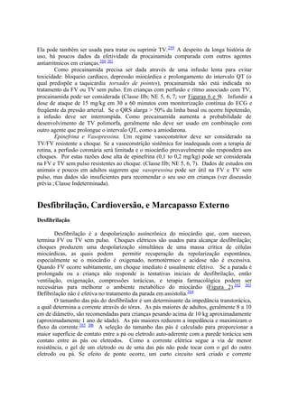 Ela pode também ser usada para tratar ou suprimir TV.299
A despeito da longa história de
uso, há poucos dados da efetividade da procainamida comparada com outros agentes
antiarritmicos em crianças.300 301
Como procainamida precisa ser dada através de uma infusão lenta para evitar
toxicidade: bloqueio cardíaco, depressão miocárdica e prolongamento do intervalo QT (o
qual predispõe a taquicardia torsades de pointes), procainamida não está indicada no
tratamento da FV ou TV sem pulso. Em crianças com perfusão e ritmo associado com TV,
procainamida pode ser considerada (Classe IIb; NE 5, 6, 7; ver Figuras 6 e 9). Infundir a
dose de ataque de 15 mg/kg em 30 a 60 minutos com monitorização contínua do ECG e
freqüente da pressão arterial. Se o QRS alarga > 50% da linha basal ou ocorre hipotensão,
a infusão deve ser interrompida. Como procainamida aumenta a probabilidade de
desenvolvimento de TV polimorfa, geralmente não deve ser usado em combinação com
outro agente que prolongue o intervalo QT, como a amiodarona.
Epinefrina e Vasopressina. Um regime vasoconstritor deve ser considerado na
TV/FV resistente a choque. Se a vasoconstrição sistêmica for inadequada com a terapia de
rotina, a perfusão coronária será limitada e o miocárdio provavelmente não responderá aos
choques. Por estas razões dose alta de epinefrina (0,1 to 0,2 mg/kg) pode ser considerada
na FV e TV sem pulso resistentes ao choque. (Classe IIb; NE 5, 6, 7). Dados de estudos em
animais e poucos em adultos sugerem que vasopressina pode ser útil na FV e TV sem
pulso, mas dados são insuficientes para recomendar o seu uso em crianças (ver discussão
prévia ; Classe Indeterminada).
Desfibrilação, Cardioversão, e Marcapasso Externo
Desfibrilação
Desfibrilação é a despolarização assíncrônica do miocárdio que, com sucesso,
termina FV ou TV sem pulso. Choques elétricos são usados para alcançar desfibrilação;
choques produzem uma despolarização simultânea de uma massa crítica de células
miocárdicas, as quais podem permitir recuperação da repolarização espontânea,
especialmente se o miocárdio é oxigenado, normotérmico e acidose não é excessiva.
Quando FV ocorre subitamente, um choque imediato é usualmente efetivo. Se a parada é
prolongada ou a criança não responde às tentativas iniciais de desfibrilação, então
ventilação, oxigenação, compressões torácicas, e terapia farmacológica podem ser
necessárias para melhorar o ambiente metabólico do miocárdio (Figura 2).302 303
Defibrilação não é efetiva no tratamento da parada em assistolia.304
O tamanho das pás do desfibrilador é um determinante da impedância transtorácica,
a qual determina a corrente através do tórax. As pás maiores de adultos, geralmente 8 a 10
cm de diâmetro, são recomendadas para crianças pesando acima de 10 kg aproximadamente
(aproximadamente 1 ano de idade). As pás maiores reduzem a impedância e maximizam o
fluxo da corrente.305 306
A seleção do tamanho das pás é calculado para proporcionar a
maior superfície de contato entre a pá ou eletrodo auto-aderente com a parede torácica sem
contato entre as pás ou eletrodos. Como a corrente elétrica segue a via de menor
resistência, o gel de um eletrodo ou de uma das pás não pode tocar com o gel do outro
eletrodo ou pá. Se efeito de ponte ocorre, um curto circuito será criado e corrente
 