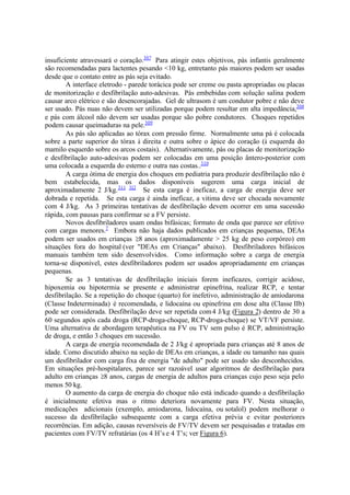 insuficiente atravessará o coração.307
Para atingir estes objetivos, pás infantis geralmente
são recomendadas para lactentes pesando <10 kg, entretanto pás maiores podem ser usadas
desde que o contato entre as pás seja evitado.
A interface eletrodo - parede torácica pode ser creme ou pasta apropriadas ou placas
de monitorização e desfibrilação auto-adesivas. Pás embebidas com solução salina podem
causar arco elétrico e são desencorajadas. Gel de ultrasom é um condutor pobre e não deve
ser usado. Pás nuas não devem ser utilizadas porque podem resultar em alta impedância,308
e pás com álcool não devem ser usadas porque são pobre condutores. Choques repetidos
podem causar queimaduras na pele.309
As pás são aplicadas ao tórax com pressão firme. Normalmente uma pá é colocada
sobre a parte superior do tórax à direita e outra sobre o ápice do coração (à esquerda do
mamilo esquerdo sobre os arcos costais). Alternativamente, pás ou placas de monitorização
e desfibrilação auto-adesivas podem ser colocadas em uma posição ântero-posterior com
uma colocada a esquerda do esterno e outra nas costas..310
A carga ótima de energia dos choques em pediatria para produzir desfibrilação não é
bem estabelecida, mas os dados disponíveis sugerem uma carga inicial de
aproximadamente 2 J/kg.311 312
Se esta carga é ineficaz, a carga de energia deve ser
dobrada e repetida. Se esta carga é ainda ineficaz, a vitima deve ser chocada novamente
com 4 J/kg. As 3 primeiras tentativas de desfibrilação devem ocorrer em uma sucessão
rápida, com pausas para confirmar se a FV persiste.
Novos desfibriladores usam ondas bifásicas; formato de onda que parece ser efetivo
com cargas menores.7
Embora não haja dados publicados em crianças pequenas, DEAs
podem ser usados em crianças 8 anos (aproximadamente > 25 kg de peso corpóreo) em
situações fora do hospital (ver "DEAs em Crianças" abaixo). Desfibriladores bifásicos
manuais também tem sido desenvolvidos. Como informação sobre a carga de energia
torna-se disponível, estes desfibriladores podem ser usados apropriadamente em crianças
pequenas.
Se as 3 tentativas de desfibrilação iniciais forem ineficazes, corrigir acidose,
hipoxemia ou hipotermia se presente e administrar epinefrina, realizar RCP, e tentar
desfibrilação. Se a repetição do choque (quarto) for inefetivo, administração de amiodarona
(Classe Indeterminada) é recomendada, e lidocaína ou epinefrina em dose alta (Classe IIb)
pode ser considerada. Desfibrilação deve ser repetida com4 J/kg (Figura 2) dentro de 30 a
60 segundos após cada droga (RCP-droga-choque, RCP-droga-choque) se VT/VF persiste.
Uma alternativa de abordagem terapêutica na FV ou TV sem pulso é RCP, administração
de droga, e então 3 choques em sucessão.
A carga de energia recomendada de 2 J/kg é apropriada para crianças até 8 anos de
idade. Como discutido abaixo na seção de DEAs em crianças, a idade ou tamanho nas quais
um desfibrilador com carga fixa de energia "de adulto" pode ser usado são desconhecidos.
Em situações pré-hospitalares, parece ser razoável usar algoritmos de desfibrilação para
adulto em crianças 8 anos, cargas de energia de adultos para crianças cujo peso seja pelo
menos 50 kg.
O aumento da carga de energia do choque não está indicado quando a desfibrilação
é inicialmente efetiva mas o ritmo deteriora novamente para FV. Nesta situação,
medicações adicionais (exemplo, amiodarona, lidocaína, ou sotalol) podem melhorar o
sucesso da desfibrilação subsequente com a carga efetiva prévia e evitar posteriores
recorrências. Em adição, causas reversíveis de FV/TV devem ser pesquisadas e tratadas em
pacientes com FV/TV refratárias (os 4 H’s e 4 T’s; ver Figura 6).
 