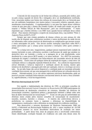 A decisão de não ressuscitar ou de limitar tais esforços, assumida pelo médico, pais
ou pela criança (quando tal direito lhe é delegado), deve ser detalhadamente notificada.
Uma prescrição médica com limites dos esforços de ressuscitação deve ser fornecida para
uso em ambientes hospitalares (em muitos países é necessário relatório separado, para o
atendimento extra-hospitalar). A regulamentação e o uso para fins legais desses relatórios
variam de país para país, e dentro dos Estados Unidos, de estado para estado, no que diz
respeito a “Ordem Oficial de Não Ressuscitar”, para uso extra-hospitalar. É muito
importante que a família informe o seu SME local, quando houver definição dessa ordem
oficial. Para maiores informações a respeito da ressuscitação ética, veja também “Parte 2:
Aspectos Éticos da RCP e CCE”.
Sempre que uma criança portadora de doença crônica ou com ameaça de vida
recebe alta do hospital, pais, enfermeiras escolares e outros profissionais da saúde devem
ser informados sobre causas possíveis de deterioração ou complicações que possam ocorrer
e sinais antecipados de piora. Eles devem receber instruções específicas sobre RCP e
outras intervenções que a criança possa necessitar e instruções sobre quem contatar e
porque.12
Se a criança tem uma traqueostomia, qualquer pessoa responsável pelo cuidado da
mesma (incluindo os pais, enfermeiras escolares e profissionais de saúde que atendem no
domicílio) deve ser instruída a avaliar se a passagem de ar está desobstruída, como
desobstruí-la e como prover RCP usando a via aérea artificial. Se a RCP for necessária,
respiração de resgate e ventilação com bolsa-máscara são executadas através do tubo de
traqueostomia. Assim como em qualquer forma de respiração de resgate, o sinal chave de
ventilação efetiva é a adequada expansão bilateral do tórax. Se a cânula de traqueostomia
estiver obstruída e tornar-se impossível a ventilação através da mesma, mesmo após
tentativas de desobstruir a passagem pelo tubo por aspiração, remova e recoloque um novo
tubo. Se um tubo limpo não estiver disponível, a ventilação pode ser executada utilizando
ventilação boca-estoma, até que uma passagem de ar artificial possa ser colocada através do
estoma. Alternativamente, se as vias aéreas superiores estiverem desobstruídas, pode ser
possível executar ventilação bolsa-máscara convencional através do nariz e boca ocluíndo-
se, superficialmente, o local da traqueostomia.
Diretrizes Internacionais do SAVP
Em seguida a implementação das diretrizes de 1992, os principais conselhos de
ressuscitarão (International Liaison Committee on Resuscitation [ILCOR]) participaram do
desenvolvimento de declarações consultivas de consenso, baseadas em diretrizes de
ressuscitação existentes, experiência prática e interpretação informal e debate sobre uma
base de dados internacional em ressuscitação.14,15
Existe um alto grau de uniformidade nas
diretrizes atuais criadas pelos maiores conselhos de ressuscitação de recentemente-
nascidos, neonatos, lactentes e crianças. A maioria das controvérsias deve-se a
preferências ou costumes locais e regionais e diferenças na disponibilidade de
equipamentos e medicações e não a diferenças na interpretação de evidências científicas.
Para desenvolver o presente documento de Diretrizes Internacionais 2000 em
SAVP, o Subcomitê em Ressuscitação Pediátrica da AHA e outros membros do ILCOR
identificaram assuntos ou novas descobertas merecedoras de avaliação em maior
profundidade. A partir dessa lista, áreas de pesquisa ativa e envolvendo controvérsias
foram identificadas; avaliação baseada em evidências em cada uma dessas áreas foi
 