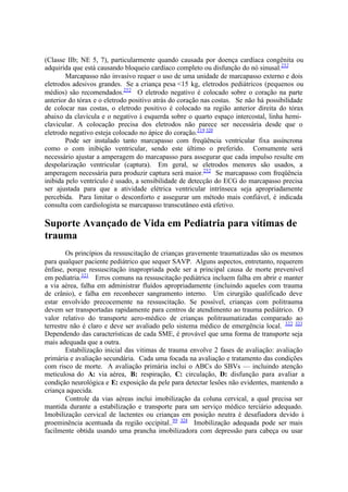 (Classe IIb; NE 5, 7), particularmente quando causada por doença cardíaca congênita ou
adquirida que está causando bloqueio cardíaco completo ou disfunção do nó sinusal.252
Marcapasso não invasivo requer o uso de uma unidade de marcapasso externo e dois
eletrodos adesivos grandes. Se a criança pesa <15 kg, eletrodos pediátricos (pequenos ou
médios) são recomendados.252
O eletrodo negativo é colocado sobre o coração na parte
anterior do tórax e o eletrodo positivo atrás do coração nas costas. Se não há possibilidade
de colocar nas costas, o eletrodo positivo é colocado na região anterior direita do tórax
abaixo da clavícula e o negativo à esquerda sobre o quarto espaço intercostal, linha hemi-
clavicular. A colocação precisa dos eletrodos não parece ser necessária desde que o
eletrodo negativo esteja colocado no ápice do coração.319 320
Pode ser instalado tanto marcapasso com freqüência ventricular fixa assíncrona
como o com inibição ventricular, sendo este último o preferido. Comumente será
necessário ajustar a amperagem do marcapasso para assegurar que cada impulso resulte em
despolarização ventricular (captura). Em geral, se eletrodos menores são usados, a
amperagem necessária para produzir captura será maior.252
Se marcapasso com freqüência
inibida pelo ventrículo é usado, a sensibilidade de detecção do ECG do marcapasso precisa
ser ajustada para que a atividade elétrica ventricular intrínseca seja apropriadamente
percebida. Para limitar o desconforto e assegurar um método mais confiável, é indicada
consulta com cardiologista se marcapasso transcutâneo está efetivo.
Suporte Avançado de Vida em Pediatria para vítimas de
trauma
Os princípios da ressuscitação de crianças gravemente traumatizadas são os mesmos
para qualquer paciente pediátrico que sequer SAVP. Alguns aspectos, entretanto, requerem
ênfase, porque ressuscitação inapropriada pode ser a principal causa de morte prevenível
em pediatria.321
Erros comuns na ressuscitação pediátrica incluem falha em abrir e manter
a via aérea, falha em administrar fluídos apropriadamente (incluindo aqueles com trauma
de crânio), e falha em reconhecer sangramento interno. Um cirurgião qualificado deve
estar envolvido precocemente na ressuscitação. Se possível, crianças com politrauma
devem ser transportadas rapidamente para centros de atendimento ao trauma pediátrico. O
valor relativo do transporte aero-médico de crianças politraumatizadas comparado ao
terrestre não é claro e deve ser avaliado pelo sistema médico de emergência local. 322 323
Dependendo das características de cada SME, é provável que uma forma de transporte seja
mais adequada que a outra.
Estabilização inicial das vitimas de trauma envolve 2 fases de avaliação: avaliação
primária e avaliação secundária. Cada uma focada na avaliação e tratamento das condições
com risco de morte. A avaliação primária inclui o ABCs do SBVs — incluindo atenção
meticulosa do A: via aérea, B: respiração, C: circulação, D: disfunção para avaliar a
condição neurológica e E: exposição da pele para detectar lesões não evidentes, mantendo a
criança aquecida.
Controle da vias aéreas inclui imobilização da coluna cervical, a qual precisa ser
mantida durante a estabilização e transporte para um serviço médico terciário adequado.
Imobilização cervical de lactentes ou crianças em posição neutra é desafiadora devido à
proeminência acentuada da região occipital..99 324
Imobilização adequada pode ser mais
facilmente obtida usando uma prancha imobilizadora com depressão para cabeça ou usar
 