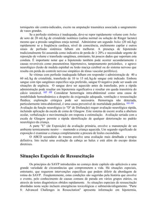 torniquetes são contra-indicados, exceto na amputação traumática associada a sangramento
de vasos grandes.
Se a perfusão sistêmica é inadequada, deve-se repor rapidamente volume com bolus
de soro de 20 mL/kg de cristalóide isotônico (salina normal ou solução de Ringer lactato)
mesmo que a pressão sangüínea esteja normal. Administrar um segundo bolus (20 mL/kg)
rapidamente se a freqüência cardíaca, nível de consciência, enchimento capilar e outros
sinais de perfusão sistêmica falham em melhorar. A presença de hipotensão
tradicionalmente foi assumida como indicativa de perda de 20% e necessidade urgente de
reposição de volume e transfusão sangüínea, entretanto, há poucos dados que suportam esta
conduta. É importante notar que a hipotensão também pode ocorrer secundariamente à
causas reversíveis como pneumotórax hipertensivo, tamponamento pericárdico, e agravo
neurológico (lesão de medula espinhal ou lesão maciça cerebral ou do sistema nervoso que
resulta em perda do controle nervoso simpático do tônus vascular periférico).
Se vítimas com perfusão inadequada falham em responder à administração de 40 a
60 mL/kg de cristalóide, transfusão de 10 to 15 mL/kg de sangue está indicado. Embora
sangue com tipo sangüíneo específico seja preferido, sangue O negativo pode ser usado em
situações de urgência. O sangue deve ser aquecido antes da transfusão, pois a rápida
administração pode resultar em hipotermia significativa e resultar em queda transitória do
cálcio ionizável. 329 330
Considerar hemorragia intra-abdominal como uma causa de
instabilidade hemodinâmica a despeito da oxigenação adequada, ventilação e ressuscitação
fluídica; exploração cirúrgica pode ser necessária. Hemorragia não detectada,
particularmente intra-abdominal, é uma causa prevenível de mortalidade pediátrica. 331 332
Avaliação da função neurológica (o "D" de Disfunção) requer avaliação neurológica rápida,
incluindo aplicação da escala de coma de Glasgow. Este sistema de escore avalia a abertura
ocular, verbalização e movimentação em resposta a estimulação. Avaliação seriada com a
escala de Glasgow permite a rápida identificação de qualquer deterioração no padrão
neurológico da criança.
A parte "E" (de Exposição) da avaliação primária, envolve a manutenção de um
ambiente termicamente neutro — mantendo a criança aquecida. Um segundo significado de
exposição é examinar a criança completamente a procura de lesões escondidas.
O ABCD secundário do trauma envolve uma avaliação mais detalhada e terapia
definitiva. Isto inclui uma avaliação da cabeça ao halux e está além do escopo destas
diretrizes.
Situações Especiais de Ressuscitação
Os princípios do SAVP introduzidos no começo deste capítulo são aplicáveis a uma
grande variedade de circunstâncias que comprometem a vida. Há situações especiais,
entretanto, que requerem intervenções específicas que podem diferir da abordagem de
rotina do SAVP. Freqüentemente, estas condições são sugeridas pela história que envolve
o evento, pelo conhecimento de causas comuns de parada em vários grupos etários, ou
através de testes diagnósticos obtidos rapidamente. As situações especiais de ressuscitação
abordadas nesta seção incluem emergências toxicológicas e submersão/afogamento. "Parte
8: Advanced Challenges in Resuscitation" apresenta informação em hipotermia,
 