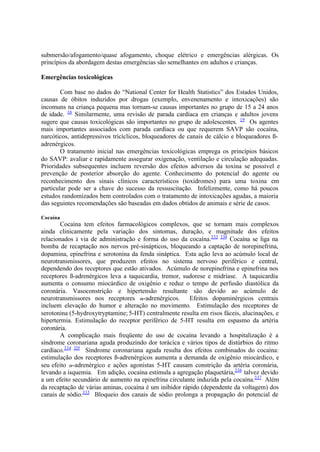 submersão/afogamento/quase afogamento, choque elétrico e emergências alérgicas. Os
princípios da abordagem destas emergências são semelhantes em adultos e crianças.
Emergências toxicológicas
Com base no dados do “National Center for Health Statistics” dos Estados Unidos,
causas de óbitos induzidos por drogas (exemplo, envenenamento e intoxicações) são
incomuns na criança pequena mas tornam-se causas importantes no grupo de 15 a 24 anos
de idade. 16
Similarmente, uma revisão de parada cardíaca em crianças e adultos jovens
sugere que causas toxicológicas são importantes no grupo de adolescentes. 19
Os agentes
mais importantes associados com parada cardíaca ou que requerem SAVP são cocaína,
narcóticos, antidepressivos tricíclicos, bloqueadores de canais de cálcio e bloqueadores ß-
adrenérgicos.
O tratamento inicial nas emergências toxicológicas emprega os princípios básicos
do SAVP: avaliar e rapidamente assegurar oxigenação, ventilação e circulação adequadas.
Prioridades subsequentes incluem reversão dos efeitos adversos da toxina se possível e
prevenção de posterior absorção do agente. Conhecimento do potencial do agente ou
reconhecimento dos sinais clínicos característicos (toxídromes) para uma toxina em
particular pode ser a chave do sucesso da ressuscitação. Infelizmente, como há poucos
estudos randomizados bem controlados com o tratamento de intoxicações agudas, a maioria
das seguintes recomendações são baseadas em dados obtidos de animais e série de casos.
Cocaína
Cocaína tem efeitos farmacológicos complexos, que se tornam mais complexos
ainda clinicamente pela variação dos sintomas, duração, e magnitude dos efeitos
relacionados à via de administração e forma do uso da cocaína.333 334
Cocaína se liga na
bomba de recaptação nos nervos pré-sinápticos, bloqueando a captação de norepinefrina,
dopamina, epinefrina e serotonina da fenda sináptica. Esta ação leva ao acúmulo local de
neurotransmissores, que produzem efeitos no sistema nervoso periférico e central,
dependendo dos receptores que estão ativados. Acúmulo de norepinefrina e epinefrina nos
receptores ß-adrenérgicos leva a taquicardia, tremor, sudorese e midríase. A taquicardia
aumenta o consumo miocárdico de oxigênio e reduz o tempo de perfusão diastólica da
coronária. Vasoconstrição e hipertensão resultante são devido ao acúmulo de
neurotransmissores nos receptores -adrenérgicos. Efeitos dopaminérgicos centrais
incluem elevação do humor e alteração no movimento. Estimulação dos receptores de
serotonina (5-hydroxytryptamine; 5-HT) centralmente resulta em risos fáceis, alucinações, e
hipertermia. Estimulação do receptor periférico de 5-HT resulta em espasmo da artéria
coronária.
A complicação mais freqüente do uso de cocaína levando a hospitalização é a
síndrome coronariana aguda produzindo dor torácica e vários tipos de distúrbios do ritmo
cardíaco.334 335
Síndrome coronariana aguda resulta dos efeitos combinados do cocaína:
estimulação dos receptores ß-adrenérgicos aumenta a demanda de oxigênio miocárdico, e
seu efeito -adrenérgico e ações agonistas 5-HT causam constrição da artéria coronária,
levando a isquemia. Em adição, cocaína estimula a agregação plaquetária,336
talvez devido
a um efeito secundário de aumento na epinefrina circulante induzida pela cocaína.337
Além
da recaptação de várias aminas, cocaína é um inibidor rápido (dependente da voltagem) dos
canais de sódio.333
Bloqueio dos canais de sódio prolonga a propagação do potencial de
 