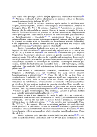 ação e desta forma prolonga a duração do QRS e prejudica a contratilidade miocárdica.333
338
Através da combinação de efeitos adrenérgicos e nos canais de sódio, o uso de cocaína
causa várias taquiarritmias, incluindo TV e FV.
Tratamento inicial da síndrome coronariana aguda consiste de administração de
oxigênio, monitorização ECG contínua, administração de benzodiazepínicos (diazepam ou
lorazepam; Classe IIb; NE 5, 6), aspirina e heparina.339
Administração de aspirina e
heparina não têm sido avaliada nos estudos clínicos e é baseada no conceito de tentar a
reversão dos efeitos ativadores de plaquetas da cocaína e manifestações bioquímicas do
estado pró-coagulante. Dados obtidos de estudos em animais mostram que administração
de benzodiazepínicos é importante,340 341
provavelmente devido a sua ação
anticonvulsivante e depressora do sistema nervoso central. Além de não haver benefícios
há possíveis riscos com o uso de fenotiazínicos e butirofenonas (exemplo, haloperidol).
Como experimentos em animais também mostram que hipertermia está associada com
significante toxicidade,341
esfriamento agressivo está indicado.
Embora bloqueadores ß-adrenérgicos sejam um tratamento recomendado após
isquemia miocárdica em adultos,342
são contraindicados na intoxicação por cocaína (Classe
III; NE 5, 6, 7). Estudos em animais343
e em humanos,344 345
demonstraram que a adição de
bloqueadores ß-adrenérgicos resulta em aumento da pressão sangüínea e constrição da
artéria coronária. Estes efeitos adversos são produzidos pela antagonismo do receptor ß-
adrenérgico estimulado pela cocaína, que normalmente causa vasodilatação e contrapõe a
vasoconstrição decorrente da estimulação dos receptores -adrenérgicos induzida pela
cocaína. Embora labetalol tenha ação bloqueadora mista - and ß-adrenérgica, a última
predomina. Este agente não é útil no tratamento da síndrome coronariana aguda induzida
pela cocaína.346
Para reverter a vasoconstrição coronariana, administração de fentolamina,
bloqueador -adrenérgico, pode ser considerada mas deve suceder oxigênio,
benzodiazepínicos e nitroglicerina.339 347
(Classe IIb; NE 5, 6). A dose ótima de
fentolamina não é conhecida, e há risco de hipotensão significante e taquicardia se doses
excessivas são usadas, assim as doses devem ser tituladas com pequenas infusões
intravenosas até o efeito iniciar. Doses adicionais são infundidas se houver documentação
de ocorrência de hipertensão ou evidência de isquemia miocárdica. Doses sugeridas para
hipertensão são 0,05 to 0,1 mg/kg intramuscular ou intravenosa para criança sendo no
máximo 2.5 to 5 mg, como recomendado para adultos.348
a dose pode ser repetida cada 5 a
10 minutos até que a pressão sangüínea esteja controlada. Espasmo da coronária também
pode responder a nitroglicerina (Classe IIa; NE 5, 6).349 350
Como cocaína é um bloqueador de canais de sódio, deve ser considerada a
administração de bicarbonato de sódio na dose de 1 a 2 mEq/kg no tratamento das arritmias
ventriculares. Embora não haja dados de estudos humanos controlados, considerações
teóricas e dados em estudos com animais 351 352
dão suporte a esta recomendação (Classe
IIb; NE 5, 6, 7). Inversamente, lidocaína, um anestésico local que inibe canis rápidos de
sódio, potencializa a toxicidade da cocaína em animais.353
Entretanto, experiência clinica
limitada não tem documentado efeitos adversos coma administração de lidocaína.354
Desta
forma, lidocaína pode ser considerada no infarto miocárdico induzido pela cocaína (Classe
IIb; NE 5, 6).
Embora epinefrina possa exacerbar arritmias induzidas pela cocaína355 356
e seja
contra-indicada nas arritmias ventriculares, se FV ou TV sem pulso ocorre (Classe III; NE
 