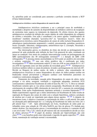 6), epinefrina pode ser considerada para aumentar a perfusão coronária durante a RCP
(Classe Indeterminada).
Antidepressivos tricíclicos e outros bloqueadores de canais de sódio
Antidepressivos tricíclicos continuam a ser a principal causa de morbidade e
mortalidade a despeito do aumento da disponibilidade de inibidores seletivos da recaptação
da serotonina mais seguros no tratamento da depressão. Os efeitos tóxicos dos agentes
antidepressivos resultam da inibição dos canais rápidos de sódio (dependente da voltagem)
do cérebro e miocárdio. Esta ação é semelhante a de outros agentes “estabilizadores de
membrana” (também chamados "quinidina-like" ou "anestésicos locais"). Além dos
antidepressivos tricíclicos, outros bloqueadores de canais de sódio incluem bloqueadores ß-
adrenérgicos (particularmente propranolol e sotalol), procainamida, quinidina, anestésicos
locais (exemplo, lidocaína), carbamazepina, antiarritmicos tipo IC (exemplo, flecainida e
encainida), e cocaína (ver acima).338
Nas intoxicações graves, os distúrbios de ritmo são devido ao prolongamento do
potencial de ação produzido pela inibição da fase 0 do potencial de ação, resultando em
atraso na condução. Este atraso de condução intraventricular resulta em prolongamento do
QRS (particularmente dos 40 milisegundos terminais357
) e duração do QRS 100
milisegundos.358
A presença destas anormalidades no ECG pode ser preditiva de convulsão
e arritmia ventricular, 359
mas este efeito preditivo não é confirmado por todos
investigadores.358 360
Mais recentemente onda R 3 mm em aVR ou uma relação R–S 0,7
em aVR foi registrada como um fator preditor de toxicidade grave.361 362
Antidepressivos
tricíclicos também inibem os canais de potássio, levando a prolongamento do intervalo QT.
Devido ao bloqueio de ambos canais, de sódio e potássio, altas concentrações de
antidepressivos tricíclicos (e outros bloqueadores de canais de sódio) podem resultar em
bradicardia sinusal pré-terminal e bloqueio cardíaco com batimentos juncionais ou
complexos ventriculares alargados. 338
Tratamento da toxicidade, causada pelos bloqueadores de canais de cálcio, inclui
proteger a via aérea, assegurar ventilação e oxigenação adequadas, monitorar ECG
continuamente e administrar bicarbonato de sódio (Classe IIa; NE 5, 6, 7). Deve-se infundir
bicarbonato somente após as vias aéreas estarem asseguradas. Bicarbonato de sódio causa
estreitamento do complexo QRS, diminuição do intervalo QT, e aumento da contratilidade
miocárdica. Estas ações freqüentemente suprimem arritmias e revertem hipotensão.239 363
Dados experimentais sugerem que o efeito antiarritmico do bicarbonato de sódio resulta de
superação do bloqueio dos canais de sódio com a solução hipertônica, embora a produção
de alcalose por si pode ser importante para alguns desses agentes. 363 364
A despeito do
mecanismo exato, o objetivo é aumentar a concentração de sódio e o pH arterial. Isto pode
ser alcançado pela administração de 1 a 2 mEq/kg de bicarbonato de sódio em bolus até o
pH arterial ficar > 7,45. Após administração em bolus, bicarbonato de sódio pode ser
infundido como uma solução de 150 mEq NaHCO3 por litro de glicose 5% titulada para
manter alcalose. Em intoxicações graves, a recomendação de consenso é o aumento do pH
a um nível entre 7.50 e 7.55, valores de pH maiores não são recomendáveis devido ao risco
de efeitos adversos.338 365
O papel da alcalose induzida por hiperventilação não está
claro,363 366
e seu benefício pode estar relacionado à ingestão de agente específico 364
; desta
forma, manutenção de ventilação normal é recomendada.
 