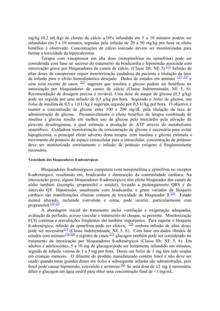 mg/kg (0,2 mL/kg) de cloreto de cálcio a 10% infundido em 5 a 10 minutos podem ser
infundidas em 5 a 10 minutos, seguidas pela infusão de 20 a 50 mg/kg por hora se efeito
benéfico é observado. Concentrações de cálcio ionizado devem ser monitorizadas para
limitar a toxicidade da hipercalcemia.
Terapia com vasopressor em alta dose (norepinefrina ou epinefrina) pode ser
considerada com base no sucesso do tratamento da bradicardia e hipotensão associada com
intoxicação grave por bloqueadores de canais de cálcio. (Classe IIb; NE 5).372
Infusão de
altas doses de vasopressor requer monitorização cuidadosa do paciente e titulação da taxa
de infusão para o efeito hemodinâmico desejado. Dados de estudos em animais 373 374
e
uma serie recente de casos 375
sugerem que insulina e glicose podem ser benéficas na
intoxicação por bloqueadores de canais de cálcio (Classe Indeterminada; NE 5, 6).
Recomendação de dosagem precisa é inviável. Uma dose de ataque de glicose (0,5 g/kg)
pode ser seguida por uma infusão de 0,5 g/kg por hora. Seguindo o bolus de glicose, um
bolus de insulina de 0,5 a 1,0 U/kg é sugerida, seguido por 0,5 U/kg por hora. O objetivo é
manter a concentração de glicose entre 100 e 200 mg/dL pela titulação da taxa de
administração de glicose. Presumivelmente o efeito benéfico da terapia combinada de
insulina e glicose resulta em melhor uso da glicose pelo miocárdio pela ativação da
piruvato desidrogenase, a qual estimula a produção de ATP através do metabolismo
anaeróbico. Cuidadosa monitorização da concentração de glicose é necessária para evitar
hipoglicemia, o principal efeito adverso desta terapia. com insulina e glicose estimula o
movimento de potássio do espaço extracelular para o intracelular, concentração de potássio
deve ser monitorizada estreitamente e infusão de potássio exógeno é freqüentemente
necessária.
Toxicidade dos bloqueadores ß-adrenérgicos
Bloqueadores ß-adrenérgicos competem com norepinefrina e epinefrina no receptor
ß-adrenérgico, resultando em, bradicardia e diminuição da contratilidade cardíaca. Na
intoxicação grave, alguns bloqueadores ß-adrenérgicos têm efeito bloqueador dos canais de
sódio também (exemplo, propranolol e sotalol), levando a prolongamento QRS e do
intervalo QT. Hipotensão, usualmente com bradicardia, e graus variados de bloqueio
cardíaco são manifestações clínicas comuns de toxicidade de bloqueador ß.376
Estado
mental alterado, incluindo convulsão e coma, pode ocorrer, particularmente com
propranolol.376 377
A abordagem inicial do tratamento inclui ventilação e oxigenação adequadas,
avaliação da perfusão, acesso vascular e tratamento do choque, se presente. Monitorização
ECG continua e reavaliações freqüentes são também importantes. Para superar o bloqueio
ß-adrenérgico, infusão de epinefrina pode ser efetiva, 378
embora infusão de altas doses
pode ser necessária379
(Classe Indeterminada; NE 5, 6). Com base em dados obtidos de
estudos com animais376 380
e registro de casos,378
glucagon também pode ser considerado no
tratamento da intoxicação por bloqueadores ß-adrenérgicos (Classe IIb; NE 5, 6). Em
adultos e adolescentes, 5 a 10 mg de glucagonpode ser lentamente infundido em minutos,
seguido de infusão venosa de 1 a 5 mg por hora. Doses em bolus de 1 mg têm sido usadas
em crianças menores. O diluente do produto manufaturado contém fenol e não deve ser
usado quando estas grandes doses em bolus e subsequente infusão são administradas, pois
fenol pode causar hipotensão, convulsão e arritmias.381
Se uma dose de 2 mg é necessária,
diluir o glucagon em água estéril para obter uma concentração final de <1 mg/mL.
 