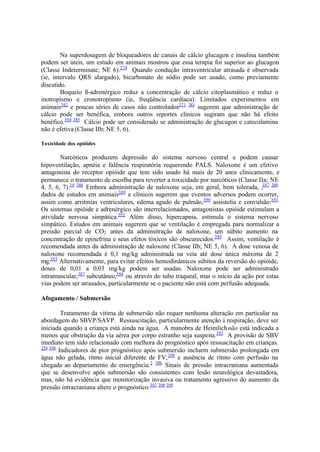 Na superdosagem de bloqueadores de canais de cálcio glucagon e insulina também
podem ser úteis, um estudo em animais mostrou que essa terapia foi superior ao glucagon
(Classe Indeterminate; NE 6).374
Quando condução intraventricular atrasada é observada
(ie, intervalo QRS alargado), bicarbonato de sódio pode ser usado, como previamente
discutido.
Boqueio ß-adrenérgico reduz a concentração de cálcio citoplasmático e reduz o
inotropismo e cronotropismo (ie, freqüência cardíaca). Limitados experimentos em
animais382
e poucas séries de casos não controlados371 383
sugerem que administração de
cálcio pode ser benéfica, embora outros reportes clínicos sugiram que não há efeito
benéfico.384 385
Cálcio pode ser considerado se administração de glucagon e catecolamina
não é efetiva (Classe IIb; NE 5, 6).
Toxicidade dos opióides
Narcóticos produzem depressão do sistema nervoso central e podem causar
hipoventilação, apnéia e falência respiratória requerendo PALS. Naloxone é um efetivo
antagonista do receptor opióide que tem sido usado há mais de 20 anos clinicamente, e
permanece o tratamento de escolha para reverter a toxicidade por narcóticos (Classe IIa; NE
4, 5, 6, 7).14 386
Embora administração de naloxone seja, em geral, bem tolerada, ,387 388
dados de estudos em animais389
e clínicos sugerem que eventos adversos podem ocorrer,
assim como arritmias ventriculares, edema agudo de pulmão,390
assistolia e convulsão.391
Os sistemas opióide e adrenérgico são interrelacionados, antagonistas opióide estimulam a
atividade nervosa simpática.392
Além disso, hipercapnia, estimula o sistema nervoso
simpático. Estudos em animais sugerem que se ventilação é empregada para normalizar a
pressão parcial de CO2 antes da adminsitração de naloxone, um súbito aumento na
concentração de epinefrina e seus efetos tóxicos são obscurecidos.389
Assim, ventilação é
recomendada antes da administração de naloxone (Classe IIb; NE 5, 6). A dose venosa de
naloxone recomendada é 0,1 mg/kg administrada na veia até dose única máxima de 2
mg.393
Alternativamente, para evitar efeitos hemodinâmicos súbitos da reversão do opióide,
doses de 0,01 a 0,03 mg/kg podem ser usadas. Naloxone pode ser administrado
intramuscular,387
subcutâneo,394
ou através do tubo traqueal, mas o início da ação por estas
vias podem ser atrasados, particularmente se o paciente não está com perfusão adequada.
Afogamento / Submersão
Tratamento da vitima de submersão não requer nenhuma alteração em particular na
abordagem do SBVP/SAVP. Ressuscitação, particularmente atenção à respiração, deve ser
iniciada quando a criança está ainda na água. A manobra de Heimlichnão está indicada a
menos que obstrução da via aérea por corpo estranho seja suspeita.395
A provisão de SBV
imediato tem sido relacionado com melhora do prognóstico após ressuscitação em crianças.
254 396
Indicadores de pior prognóstico após submersão incluem submersão prolongada em
água não gelada, ritmo inicial diferente de FV,396
e ausência de ritmo com perfusão na
chegada ao departamento de emergência.2 396
Sinais de pressão intracraniana aumentada
que se desenvolve após submersão são consistentes com lesão neurológica devastadora,
mas, não há evidência que monitorização invasiva ou tratamento agressivo do aumento da
pressão intracraniana altere o prognóstico.397 398 399
 