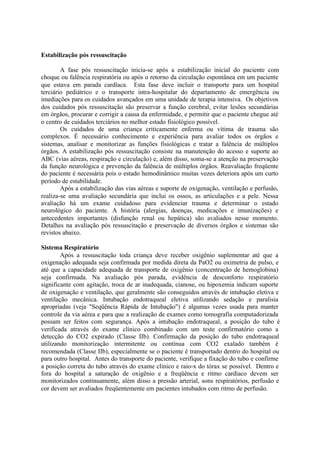 Estabilização pós ressuscitação
A fase pós ressuscitação inicia-se após a estabilização inicial do paciente com
choque ou falência respiratória ou após o retorno da circulação espontânea em um paciente
que estava em parada cardíaca. Esta fase deve incluir o transporte para um hospital
terciário pediátrico e o transporte intra-hospitalar do departamento de emergência ou
imediações para os cuidados avançados em uma unidade de terapia intensiva. Os objetivos
dos cuidados pós ressuscitação são preservar a função cerebral, evitar lesões secundárias
em órgãos, procurar e corrigir a causa da enfermidade, e permitir que o paciente chegue até
o centro de cuidados terciários no melhor estado fisiológico possível.
Os cuidados de uma criança criticamente enferma ou vítima de trauma são
complexos. É necessário conhecimento e experiência para avaliar todos os órgãos e
sistemas, analisar e monitorizar as funções fisiológicas e tratar a falência de múltiplos
órgãos. A estabilização pós ressuscitação consiste na manutenção do acesso e suporte ao
ABC (vias aéreas, respiração e circulação) e, além disso, soma-se a atenção na preservação
da função neurológica e prevenção da falência de múltiplos órgãos. Reavaliação freqüente
do paciente é necessária pois o estado hemodinâmico muitas vezes deteriora após um curto
período de estabilidade.
Após a estabilização das vias aéreas e suporte de oxigenação, ventilação e perfusão,
realiza-se uma avaliação secundária que inclui os ossos, as articulações e a pele. Nessa
avaliação há um exame cuidadoso para evidenciar trauma e determinar o estado
neurológico do paciente. A história (alergias, doenças, medicações e imunizações) e
antecedentes importantes (disfunção renal ou hepática) são avaliados nesse momento.
Detalhes na avaliação pós ressuscitação e preservação de diversos órgãos e sistemas são
revistos abaixo.
Sistema Respiratório
Após a ressuscitação toda criança deve receber oxigênio suplementar até que a
oxigenação adequada seja confirmada por medida direta da PaO2 ou oximetria de pulso, e
até que a capacidade adequada de transporte de oxigênio (concentração de hemoglobina)
seja confirmada. Na avaliação pós parada, evidência de desconforto respiratório
significante com agitação, troca de ar inadequada, cianose, ou hipoxemia indicam suporte
de oxigenação e ventilação, que geralmente são conseguidos através de intubação eletiva e
ventilação mecânica. Intubação endotraqueal eletiva utilizando sedação e paralisia
apropriadas (veja "Seqüência Rápida de Intubação") é algumas vezes usada para manter
controle da via aérea e para que a realização de exames como tomografia computadorizada
possam ser feitos com segurança. Após a intubação endotraqueal, a posição do tubo é
verificada através do exame clínico combinado com um teste confirmatório como a
detecção do CO2 expirado (Classe IIb). Confirmação da posição do tubo endotraqueal
utilizando monitorização intermitente ou contínua com CO2 exalado também é
recomendada (Classe IIb), especialmente se o paciente é transportado dentro do hospital ou
para outro hospital. Antes do transporte do paciente, verifique a fixação do tubo e confirme
a posição correta do tubo através do exame clinico e raio-x do tórax se possível. Dentro e
fora do hospital a saturação de oxigênio e a freqüência e ritmo cardíaco devem ser
monitorizados continuamente, além disso a pressão arterial, sons respiratórios, perfusão e
cor devem ser avaliados freqüentemente em pacientes intubados com ritmo de perfusão.
 