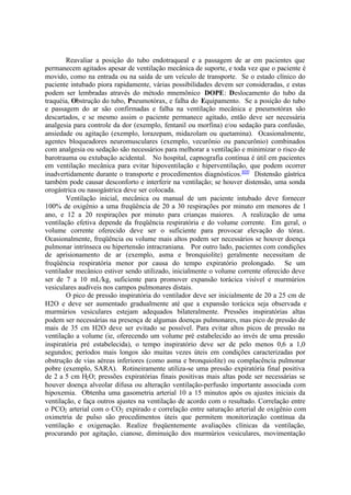 Reavaliar a posição do tubo endotraqueal e a passagem de ar em pacientes que
permanecem agitados apesar de ventilação mecânica de suporte, e toda vez que o paciente é
movido, como na entrada ou na saída de um veículo de transporte. Se o estado clínico do
paciente intubado piora rapidamente, várias possibilidades devem ser consideradas, e estas
podem ser lembradas através do método mnemônico DOPE: Deslocamento do tubo da
traquéia, Obstrução do tubo, Pneumotórax, e falha do Equipamento. Se a posição do tubo
e passagem do ar são confirmadas e falha na ventilação mecânica e pneumotórax são
descartados, e se mesmo assim o paciente permanece agitado, então deve ser necessária
analgesia para controle da dor (exemplo, fentanil ou morfina) e/ou sedação para confusão,
ansiedade ou agitação (exemplo, lorazepam, midazolam ou quetamina). Ocasionalmente,
agentes bloqueadores neuromusculares (exemplo, vecurônio ou pancurônio) combinados
com analgesia ou sedação são necessários para melhorar a ventilação e minimizar o risco de
barotrauma ou extubação acidental. No hospital, capnografia contínua é útil em pacientes
em ventilação mecânica para evitar hipoventilação e hiperventilação, que podem ocorrer
inadvertidamente durante o transporte e procedimentos diagnósticos.400
Distensão gástrica
também pode causar desconforto e interferir na ventilação; se houver distensão, uma sonda
orogástrica ou nasogástrica deve ser colocada.
Ventilação inicial, mecânica ou manual de um paciente intubado deve fornecer
100% de oxigênio a uma freqüência de 20 a 30 respirações por minuto em menores de 1
ano, e 12 a 20 respirações por minuto para crianças maiores. A realização de uma
ventilação efetiva depende da freqüência respiratória e do volume corrente. Em geral, o
volume corrente oferecido deve ser o suficiente para provocar elevação do tórax.
Ocasionalmente, freqüência ou volume mais altos podem ser necessários se houver doença
pulmonar intrínseca ou hipertensão intracraniana. Por outro lado, pacientes com condições
de aprisionamento de ar (exemplo, asma e bronquiolite) geralmente necessitam de
freqüência respiratória menor por causa do tempo expiratório prolongado. Se um
ventilador mecânico estiver sendo utilizado, inicialmente o volume corrente oferecido deve
ser de 7 a 10 mL/kg, suficiente para promover expansão torácica visível e murmúrios
vesiculares audíveis nos campos pulmonares distais.
O pico de pressão inspiratória do ventilador deve ser inicialmente de 20 a 25 cm de
H2O e deve ser aumentado gradualmente até que a expansão torácica seja observada e
murmúrios vesiculares estejam adequados bilateralmente. Pressões inspiratórias altas
podem ser necessárias na presença de algumas doenças pulmonares, mas pico de pressão de
mais de 35 cm H2O deve ser evitado se possível. Para evitar altos picos de pressão na
ventilação a volume (ie, oferecendo um volume pré estabelecido ao invés de uma pressão
inspiratória pré estabelecida), o tempo inspiratório deve ser de pelo menos 0,6 a 1,0
segundos; períodos mais longos são muitas vezes úteis em condições caracterizadas por
obstrução de vias aéreas inferiores (como asma e bronquiolite) ou complacência pulmonar
pobre (exemplo, SARA). Rotineiramente utiliza-se uma pressão expiratória final positiva
de 2 a 5 cm H2O; pressões expiratórias finais positivas mais altas pode ser necessárias se
houver doença alveolar difusa ou alteração ventilação-perfusão importante associada com
hipoxemia. Obtenha uma gasometria arterial 10 a 15 minutos após os ajustes iniciais da
ventilação, e faça outros ajustes na ventilação de acordo com o resultado. Correlação entre
o PCO2 arterial com o CO2 expirado e correlação entre saturação arterial de oxigênio com
oximetria de pulso são procedimentos úteis que permitem monitorização contínua da
ventilação e oxigenação. Realize freqüentemente avaliações clínicas da ventilação,
procurando por agitação, cianose, diminuição dos murmúrios vesiculares, movimentação
 
