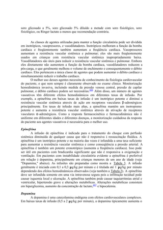 soro glicosado a 5%, soro glicosado 5% diluído a metade com soro fisiológico, soro
fisiológico, ou Ringer lactato a menos que recomendação contrária.
As classes de agentes utilizadas para manter a função circulatória pode ser dividida
em inotrópicos, vasopressores, e vasodilatadores. Inotrópicos melhoram a função da bomba
cardíaca e freqüentemente também aumentam a freqüência cardíaca. Vasopressores
aumentam a resistência vascular sistêmica e pulmonar; eles são mais freqüentemente
usados em crianças com resistência vascular sistêmica inapropriadamente baixa.
Vasodilatadores são úteis para reduzir a resistência vascular sistêmica e pulmonar. Embora
eles diretamente não aumentem a função da bomba cardíaca, vasodilatadores reduzem a
pós-carga, o que geralmente melhora o volume de enchimento e consequentemente o débito
cardíaco. Eles pertencem a única classe de agentes que podem aumentar o débito cardíaco e
simultaneamente reduzir o trabalho cardíaco.
O melhor uso desses agentes necessita de conhecimento da fisiologia cardiovascular
do paciente, o que nem sempre é claramente observado no exame clínico. Monitorização
hemodinâmica invasiva, incluindo medida da pressão venosa central, pressão de capilar
pulmonar, e débito cardíaco podem ser necessárias.406
Além disso, um número de agentes
vasoativos têm diferente efeitos hemodinâmicos em diferentes taxas de infusão. Por
exemplo, a epinefrina em baixas taxas de infusão é um inotrópico potente e diminui a
resistência vascular sistêmica através de ação em receptores vasculares β-adrenérgicos
principalmente. Em taxas de infusão mais altas, a epinefrina mantém um inotropismo
potente e aumenta a resistência vascular sistêmica através de ativação de receptores
vasculares α-adrenérgicos. Como a resposta farmacocinética e farmacodinâmica não é
uniforme em diferentes idades e diferentes doenças, a monitorização cuidadosa da resposta
do paciente aos agentes vasoativos é necessária para o melhor uso.
Epinefrina
A infusão de epinefrina é indicada para o tratamento do choque com perfusão
sistêmica diminuída de qualquer causa que não é responsiva à ressuscitação fluídica. A
epinefrina é um inotrópico potente e na maioria das vezes é infundida a uma taxa suficiente
para aumentar a resistência vascular sistêmica e como conseqüência a pressão arterial. A
epinefrina é também um potente cronotrópico (aumenta a freqüência cardíaca). Isso pode
ser útil em pacientes com bradicardia significante que não é responsiva a oxigenação e
ventilação. Em pacientes com instabilidade circulatória evidente a epinefrina é preferível
em relação à dopamina, principalmente em crianças menores de um ano de idade (veja
"Dopamina," abaixo). As infusões são preparadas como mostra a Tabela 3. A infusão
geralmente é iniciada com 0,1 a 0,3 µg/kg por minuto e é titulada até 1 µg/kg por minuto
dependendo dos efeitos hemodinâmicos observados (veja também a Tabela 2). A epinefrina
deve ser infundida somente em uma via intravenosa segura pois a infiltração tecidual pode
causar isquemia local e ulceração. A epinefrina também pode causar taquiarritmias atrial e
ventricular, hipertensão grave e alterações metabólicas. Alterações metabólicas consistem
em hiperglicemia, aumento da concentração de lactato,407
e hipocalemia.
Dopamina
A dopamina é uma catecolamina endógena com efeitos cardiovasculares complexos.
Em baixas taxas de infusão (0,5 a 2 µg/kg por minuto), a dopamina tipicamente aumenta o
 