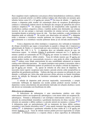 fluxo sangüíneo renal e esplâncnico com poucos efeitos hemodinâmicos sistêmicos, embora
aumento na pressão arterial e no débito cardíaco tenham sido observados em neonatos após
infusões baixas como 0,5 a 1,0 µg/kg por minuto.408
Em taxas de infusão > 5 µg/kg por
minuto, a dopamina pode resultar em estimulação direta de receptores β-adrenérgicos
cardíacos e estimulação indireta através da liberação dos estoques de epinefrina dos nervos
cardíacos simpáticos.196
Os estoques miocárdicos de norepinefrina estão esgotados na
insuficiência cardíaca congestiva crônica e também podem estar diminuídos em crianças
menores de um ano porque a inervação miocárdica do sistema nervoso simpático está
incompleta durante os primeiros meses de vida. Nas duas condições, a ação inotrópica da
dopamina pode ser reduzida.196
De acordo com observações em animais,409
a dopamina
tende a aumentar a resistência vascular pulmonar em crianças após cirurgia cardíaca,
particularmente se a resistência vascular pulmonar destas já era elevada anteriormente.196
410
Como a dopamina tem efeito inotrópico e vasopressor, ela é utilizada no tratamento
do choque circulatório que segue a ressuscitação ou quando o choque não é responsivo a
administração de fluidos e é caracterizado por uma resistência vascular sistêmica baixa406
411
(Classe IIb; LOE 5, 6, 7). A dopamina deve ser infundida através de uma via
intravenosa segura. As infusões (Tabela 3) geralmente começam em 2 a 5 µg/kg por
minuto e podem ser aumentadas até 10 a 20 µg/kg por minuto na tentativa de melhorar a
pressão arterial, perfusão e débito urinário. Taxas de infusão maiores que 20 µg/kg por
minuto podem resultar em vasoconstrição excessiva e uma perda do efeito vasodilatador
renal,196
embora como falado anteriormente há uma variabilidade substancial na resposta
cinética entre diferentes pacientes. Se suporte inotrópico mais potente é necessário, tanto a
epinefrina quanto a dobutamina podem ser preferíveis em relação a infusão de dopamina >
que 20 µg/kg por minuto. Se, apesar de infusões de altas doses de dopamina, for
necessário maior suporte vasopressor para manter a pressão arterial, então norepinefrina ou
epinefrina são geralmente preferidas. Embora não haja um consenso na utilização de curta
duração, a utilização por vários dias pode provocar efeitos adversos na função tireoidiana
através da inibição da liberação do hormônio estimulador de tirotropina na glândula
pituitária.412
A infusão de dopamina pode provocar taquicardia, vasoconstrição, e ectopia
ventricular. Infiltração de dopamina nos tecidos podem produzir necrose tecidual. A
dopamina e outras catecolaminas são parcialmente inativadas em soluções alcalinas e assim
não devem ser misturadas com bicarbonato de sódio.
Hidrocloreto de dobutamina
O hidrocloreto de dobutamina é uma catecolamina sintética com efeito
relativamente seletivo em receptores β1-adrenérgicos e com menor efeito em receptores β2-
adrenérgicos. Portanto a dobutamina é um inotrópico relativamente seletivo, que leva a
aumento da contractilidade miocárdica e geralmente decréscimo do tônus vascular. Ela é
eficiente em aumentar o débito cardíaco e a pressão arterial em neonatos e crianças.193 413
A dobutamina pode ser particularmente útil no tratamento do baixo débito cardíaco
secundário à uma função miocárdica ruim,414
como aquele momento logo após uma parada
cardíaca.405
A dobutamina é geralmente infundida na dose média de 2 a 20 µg/kg por
minuto (Tabelas 2 e 3). Taxas de infusão maiores podem provocar taquicardia ou ectopia
ventricular. A farmacocinética e a resposta clínica a doses específicas de dobutamina
 