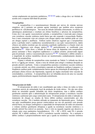 variam amplamente em pacientes pediátricos, 193 413 414
então a droga deve ser titulada de
acordo com a resposta individual do paciente.
Norepinefrina
A norepinefrina é o neurotransmissor liberado por nervos do sistema nervoso
simpático; ela é portanto um potente agente inotrópico que também ativa receptores
periféricos α- e β-adrenérgicos. Nas taxas de infusão utilizadas clinicamente, os efeitos α-
adrenérgicos predominam e resultam em efeitos benéficos e adversos da norepinefrina.
Como ela é um agente vasoconstrictor potente, a norepinefrina é reservada para crianças
com resistência vascular sistêmica muito baixa que não responde à ressuscitação fluídica.
Isso é mais comumente visto em crianças com choque séptico mas também pode ser visto
em choque espinal e anafilaxia. Embora razões intuitivas sugerem que a norepinefrina
piora a perfusão renal e esplâncnica secundariamente a sua ação vasoconstrictiva, dados
clínicos em adultos mostram que ela aumenta a perfusão esplâncnica e a função renal em
pacientes hipotensos com choque séptico,415 416
particularmente se combinada com
dobutamina.407
Além disso, a infusão de baixas doses de dopamina com norepinefrina
parece aumentar o fluxo sangüíneo esplâncnico e o débito urinário, promovendo algum
grau de proteção contra a vasoconstricção excessiva.417 418
Certamente o débito urinário e
a magnitude da acidose metabólica devem ser monitorizados cuidadosamente durante a
infusão de norepinefrina.
Prepare a infusão de norepinefrina como mostrado na Tabela 3 e infunda nas doses
de 0,1 a 2 µg/kg por minuto. Ajuste a taxa de infusão para atingir a mudança desejada na
pressão arterial e perfusão. Como a norepinefrina aumenta a resistência vascular sistêmica
e a pressão arterial, seu efeito cronotrópico esperado na freqüência cardíaca é pequeno e a
freqüência cardíaca pode verdadeiramente baixar apesar da estimulação β-adrenérgica. Os
principais efeitos tóxicos são hipertensão, isquemia de órgãos (incluindo leito vascular de
extremidades), e arritmias. A norepinefrina deve ser infundida através de uma via vascular
segura, preferencialmente naquela localizada centralmente.
Nitroprussiato de Sódio
O nitroprussiato de sódio é um vasodilatador que reduz o tônus em todos os leitos
vasculares através de estimulação local da produção de óxido nítrico. Ele não tem efeito
direto no miocárdio quando infundido nas doses terapêuticas, mas o débito cardíaco
geralmente aumenta após a administração do nitroprussiato porque a resistência vascular
sistêmica e pulmonar (pós carga ventricular) caem. O nitroprussiato de sódio é indicado no
tratamento do choque ou estados de baixo débito cardíaco caracterizados por alta
resistência vascular. Ele é também utilizado no tratamento da hipertensão grave. Embora
sua ação vasodilatadora possa parecer contra-indicar seu uso em pacientes com pressão
arterial baixa, no choque cardiogênico a capacidade do nitroprussiato de sódio em aumentar
o volume sistólico geralmente ultrapassa a queda na resistência vascular sistêmica e a
pressão arterial fica estável ou aumenta. Isso é visto na equação seguinte que descreve a
relação entre esses parâmetros hemodinâmicos: PA = DC x RVS, onde PA é pressão
arterial, DC é débito cardíaco, e RVS é resistência vascular sistêmica. Se o aumento o
débito cardíaco é proporcionalmente maior que a queda na resistência vascular sistêmica
 