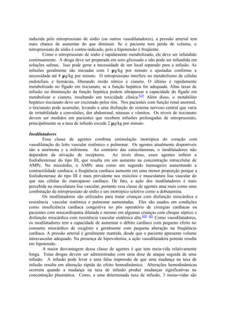 induzida pelo nitroprussiato de sódio (ou outros vasodilatadores), a pressão arterial tem
mais chance de aumentar do que diminuir. Se o paciente tem perda de volume, o
nitroprussiato de sódio é contra-indicado, pois a hipotensão é freqüente.
Como o nitroprussiato de sódio é rapidamente metabolizado, ele deve ser infundido
continuamente. A droga deve ser preparada em soro glicosado e não pode ser infundida em
soluções salinas. Isso pode gerar a necessidade de um local separado para a infusão. As
infusões geralmente são iniciadas com 1 µg/kg por minuto e ajustadas conforme a
necessidade até 8 µg/kg por minuto. O nitroprussiato interfere no metabolismo de células
endoteliais e hemácias, liberando óxido nítrico e cianeto. O último é rapidamente
metabolizado no fígado em tiocianato, se a função hepática for adequada. Altas taxas de
infusão ou diminuição da função hepática podem ultrapassar a capacidade do fígado em
metabolizar o cianeto, resultando em toxicidade clínica.419
Além disso, o metabólito
hepático tiocianato deve ser excretado pelos rins. Nos pacientes com função renal anormal,
o tiocianato pode acumular, levando a uma disfunção do sistema nervoso central que varia
de irritabilidade a convulsões, dor abdominal, náuseas e vômitos. Os níveis de tiocianato
devem ser medidos em pacientes que recebem infusões prolongadas de nitroprussiato,
principalmente se a taxa de infusão excede 2 µg/kg por minuto.
Inodilatadores
Essa classe de agentes combina estimulação inotrópica do coração com
vasodilatação do leito vascular sistêmico e pulmonar. Os agentes atualmente disponíveis
são a amrinona e a milrinona. Ao contrário das catecolaminas, o inodilatadores não
dependem da ativação de receptores. Ao invés disso, esses agentes inibem a
fosfodiesterase do tipo III, que resulta em um aumento na concentração intracelular de
AMPc. No miocárdio, o AMPc atua como um segundo mensageiro aumentando a
contractilidade cardíaca; a freqüência cardíaca aumenta em uma menor proporção porque a
fosfodiesterase do tipo III é mais prevalente nos miócitos e musculatura lisa vascular do
que nas células do marcapasso cardíaco. De fato, a ação dos inodilatadores é mais
percebida na musculatura lisa vascular, portanto essa classe de agentes atua mais como uma
combinação de nitroprussiato de sódio e um inotrópico seletivo como a dobutamina.
Os inodilatadores são utilizados para tratar crianças com disfunção miocárdica e
resistência vascular sistêmica e pulmonar aumentadas. Eles são usados em condições
como insuficiência cardíaca congestiva no pós operatório de cirurgias cardíacas ou
pacientes com miocardiopatia dilatada e mesmo em algumas crianças com choque séptico e
disfunção miocárdica com resistência vascular sistêmica alta.420 421
Como vasodilatadores,
os inodilatadores tem a capacidade de aumentar o débito cardíaco com pequeno efeito no
consumo miocárdico de oxigênio e geralmente com pequena alteração na freqüência
cardíaca. A pressão arterial é geralmente mantida, desde que o paciente apresente volume
intravascular adequado. Na presença de hipovolemia, a ação vasodilatadora potente resulta
em hipotensão.
A maior desvantagem dessa classe de agentes é que tem meia-vida relativamente
longa. Estas drogas devem ser administradas com uma dose de ataque seguida de uma
infusão. A infusão pode levar a uma falsa impressão de que uma mudança na taxa de
infusão resulta em alteração rápida do efeito hemodinâmico. Alterações hemodinâmicas
ocorrem quando a mudança na taxa de infusão produz mudanças significativas na
concentração plasmática. Como, a uma determinada taxa de infusão, 3 meias-vidas são
 